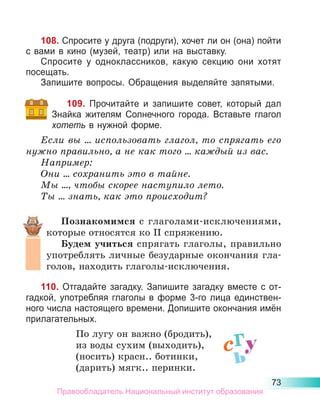 73
108. Спросите у друга (подруги), хочет ли он (она) пойти
с вами в кино (музей, театр) или на выставку.
Спросите у одноклассников, какую секцию они хотят
посещать.
Запишите вопросы. Обращения выделяйте запятыми.
109. Прочитайте и запишите совет, который дал
Знайка жителям Сол­
нечного города. Вставьте глагол
хотеть в нужной форме.
Если вы ... использовать глагол, то спрягать его
нужно правильно, а не как того ... каждый из вас.
Например:
Они ... сохранить это в тайне.
Мы ..., чтобы скорее наступило лето.
Ты ... знать, как это происходит?
Познакомимся с глаголами-исключениями,
которые относятся ко II спряжению.
Будем учиться спрягать глаголы, правильно
употреблять личные безударные окончания гла-
голов, находить глаголы-исключения.
110. Отгадайте загадку. Запишите загадку вместе с от-
гадкой, употребляя глаголы в форме 3-го лица единствен-
ного числа настоящего времени. Допишите окончания имён
прилагательных.
По лугу он важно (бродить),
из воды сухим (выходить),
(носить) красн.. ботинки,
(дарить) мягк.. перинки.
сгу
ь
Правообладатель Национальный институт образования
 