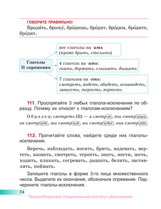 74
ГОВОРИТЕ ПРАВИЛЬНО!
Броди́ть, брожу́, бро́дишь, бро́дит, бро́дим, бро́дите,
бро́дят.
111. Проспрягайте 3 любых глагола-исключения по об-
разцу. Почему их относят к глаголам-исключениям?
О б р а з е ц: смотреть (II) — я смотр ю , ты смотр ишь ,
он смотр ит , мы смотр им , вы смотр ите , они смотр ят .
112. Прочитайте слова, найдите среди них глаголы-
исключения.
Беречь, наблюдать, носить, брить, надевать, вер-
теть, назвать, смотреть, терпеть, знать, нести, жечь,
ходить, плакать, согревать, дышать, белить, застав-
лять, поймать.
Запишите глаголы в форме 3-го лица множественного
числа. Выделите их окончания, обозначьте спряжение. Под-
черкните глаголы-исключения.
все глаголы на -ить
(кроме брить, стелить)
4 глагола на -ать:
гнать, держать, слышать, дышать
7 глаголов на -еть:
смотреть, видеть, обидеть, ненавидеть,
зависеть, терпеть, вертеть
Глаголы
II спряжения
Правообладатель Национальный институт образования
 