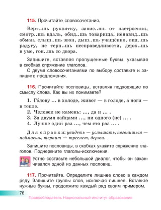 76
115. Прочитайте словосочетания.
Верт..шь рукоятку, завис..шь от настроения,
смот­
р..шь вдаль, обид..шь товарища, ненавид..шь
обман, слыш..шь звон, дыш..шь учащённо, вид..шь
радугу, не терп..шь несправедливости, держ..шь
в уме, гон..шь со двора.
Запишите, вставляя пропущенные буквы, указывая
в скобках спряжение глаголов.
С двумя словосочетаниями по выбору составьте и за-
пишите предложения.
116. Прочитайте пословицы, вставляя подходящие по
смыслу слова. Как вы их понимаете?
1.	 Го́лову ... в холоде, живот — в голоде, а ноги —
в тепле.
2.	 Человек не камень: ..., да и ... .
3.	 За двумя зайцами ..., ни одного (не) ... .
4.	 Лучше один раз ..., чем сто раз ... .
Д л я  с п р а в к и: увидеть — услышать, погонишься —
поймаешь, терпит — треснет, держи.
Запишите пословицы, в скобках укажите спряжение гла-
голов. Подчеркните глаголы-исключения.
Устно составьте небольшой диалог, чтобы он закан-
чивался одной из данных пословиц.
117. Прочитайте. Определите лишнее слово в каждом
ряду. Запишите группы слов, исключая лишнее. Вставьте
нужные буквы, продолжите каждый ряд своим примером.
Правообладатель Национальный институт образования
 
