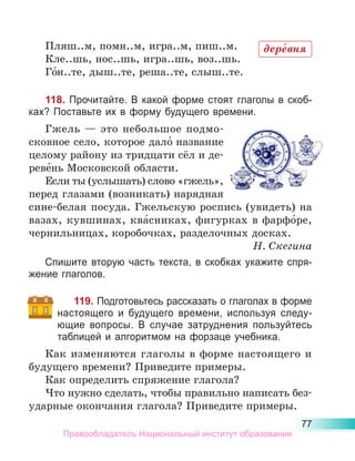 77
Пляш..м, помн..м, игра..м, пиш..м.
Кле..шь, нос..шь, игра..шь, воз..шь.
Го́н..те, дыш..те, реша..те, слыш..те.
118. Прочитайте. В какой форме стоят глаголы в скоб-
ках? Поставьте их в форму будущего времени.
Гжель  — это небольшое подмо-
сковное село, которое дало́ название
целому району из тридцати сёл и де­
реве́нь Московской области.
Если ты (услышать) слово «гжель»,
перед глазами (возникать) нарядная
сине-белая посуда. Гжельскую роспись (увидеть) на
вазах, кувшинах, ква́сниках, фигурках в фарфо́ре,
чернильницах, коробочках, разделочных досках.
Н. Скегина
Спишите вторую часть текста, в скобках укажите спря-
жение глаголов.
119. Подготовьтесь рассказать о глаголах в форме
настоящего и будущего времени, используя следу-
ющие вопросы. В случае затруднения пользуйтесь
таблицей и алгоритмом на форзаце учебника.
Как изменяются глаголы в форме настоящего и
будущего времени? Приведите примеры.
Как определить спряжение глагола?
Что нужно сделать, чтобы правильно написать без-
ударные окончания глагола? Приведите примеры.
дере́вня
Правообладатель Национальный институт образования
 