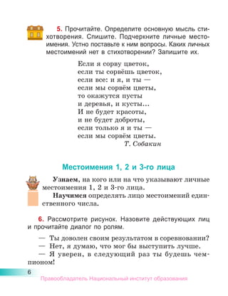 6
5. Прочитайте. Определите основную мысль сти-
хотворения. Спишите. Подчеркните личные место­
имения. Устно поставьте к ним вопросы. Каких личных
местоимений нет в стихотворении? Запишите их.
Если я сорву цветок,
если ты сорвёшь цветок,
если все: и я, и ты —
если мы сорвём цветы,
то окажутся пусты
и деревья, и кусты...
И не будет красоты,
и не будет доброты,
если только я и ты —
если мы сорвём цветы.
Т. Собакин
Местоимения 1, 2 и 3-го лица
Узнаем, на кого или на что указывают личные
местоимения 1, 2 и 3-го лица.
Научимся определять лицо местоимений един-
ственного числа.
6. Рассмотрите рисунок. Назовите действующих лиц
и прочитайте диалог по ролям.
—	 Ты доволен своим результатом в соревновании?
—	 Нет, я думаю, что мог бы выступить лучше.
—	 Я уверен, в следующий раз ты будешь чем­
пионом!
Правообладатель Национальный институт образования
 