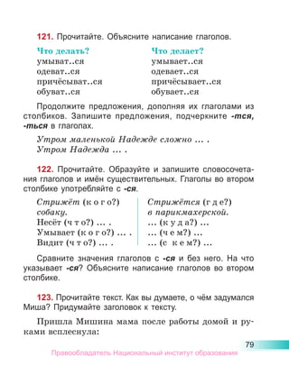 79
121. Прочитайте. Объясните написание глаголов.
Что делать?	 Что делает?
умыват..ся	 умывает..ся
одеват..ся	 одевает..ся
причёсыват..ся	 причёсывает..ся
обуват..ся	 обувает..ся
Продолжите предложения, дополняя их глаголами из
столбиков. Запишите предложения, подчерк­
ните -тся,
-ться в глаголах.
Утром маленькой Надежде сложно ... .
Утром Надежда ... .
122. Прочитайте. Образуйте и запишите словосочета-
ния глаголов и имён существительных. Глаголы во втором
столбике употребляйте с -ся.
Стрижёт (к о г о?)
собаку.
Несёт (ч т о?) ... .
Умывает (к о г о?) ... .
Видит (ч т о?) ... .
Стрижётся (г д е?)
в парикмахерской.
... (к у д а?) ...
... (ч е м?) ...
... (с  к е м?) ...
Сравните значения глаголов с -ся и без него. На что
указывает -ся? Объясните написание глаголов во втором
столбике.
123. Прочитайте текст. Как вы думаете, о чём задумался
Миша? Придумайте заголовок к тексту.
Пришла Мишина мама после работы домой и ру-
ками всплеснула:
Правообладатель Национальный институт образования
 