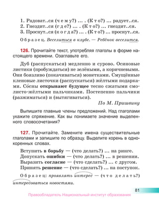 81
1. Радоват..ся (ч е м у?) ... . (К т о?) ... радует..ся.
2. Гнездит..ся (г д е?) ... . (К т о?) ... гнездит..ся.
3. Проснут..ся (к о г д а?) ... . (К т о?) ... проснут..ся.
О б р а з е ц. Веселиться в клубе. — Ребёнок веселится.
126. Прочитайте текст, употребляя глаголы в форме на-
стоящего времени. Озаглавьте его.
Дуб (распускаться) медленно и сурово. Осиновые
листики (пробуждаться) не зелёными, а коричневыми.
Они боязливо (покачиваться) монетками. Смущённые
кленовые листочки (распускаться) жёлтыми подарка-
ми. Со́сны открывают будущее тесно сжатыми смо-
листо-жёлтыми пальчиками. Постепенно пальчики
(разжиматься) и (вытягиваться).
По М. Пришвину
Выпишите главные члены предложений. Над глаголами
укажите спряжение. Как вы понимаете значение выделен-
ного словосочетания?
127. Прочитайте. Замените имена существительные
глаголами и запишите по образцу. Выделите корень в одно-
коренных словах.
Вступить в борьбу — (что делать?) ... на ринге.
Допускать ошибки — (что делать?) ... в решении.
Выразить согласие — (что сделать?) ... с другом.
Принять решение — (что сделать?) ... на поступок.
О б р а з е ц: проявлять интерес  — (ч т о  д е л а т ь?)
интересоваться новостями.
Правообладатель Национальный институт образования
 