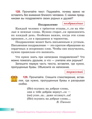 82
128. Прочитайте текст. Подумайте, почему важно не
ос­
тавлять без внимания близкого человека. С какими празд­
ни­
ками вы поздравляете своих родных и друзей?
Поздравление
Каждый человек с тре́петом отзыва..т..ся на тёп­
лые и нежные слова. Нужно старат..ся произносить
их каждый день. Особенно важно, когда эти слова
произнос..т..ся в праздники и торжества.
Поздравление может быть письменным и устным.
Письменное поздравление — это краткое обращение из
сердечных и искренних слов. Чтобы оно получилось,
нужно правильно его написать.
Что нужно знать при написании поздравления? Что
можно пожелать друзьям, а что — учителю или родным?
Запишите первую часть текста, вставляя, где нужно,
пропущенные буквы. Объясните их написание.
129. Прочитайте. Спишите стихотворение, встав-
ляя, где нужно, пропущенные буквы и раскрывая
скобки.
(Не) скупись на добрые слова,
они к тебе добро́м вернут..ся —
(не) успе..ш.. даже оглянут..ся!
(Не) скупись на добрые слова...
В. Панько
поздравле́ние
торжество́
Правообладатель Национальный институт образования
 