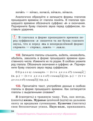 84
нача́ть — на́чал, начала́, на́чало, на́чали.
Аналогично образуйте и запишите формы глаголов
про­
шедшего времени от глагола поня́ть. В глаголах про-
шедшего времени обозначьте суффикс -л- и окончания.
Подчеркните букву гласного звука перед суффиксом, по-
ставьте ударение.
В глаголах в форме прошедшего времени пе­
ред суффиксом -л- пишется та же буква гласного
звука, что и перед -ть в неопределённой форме:
строить — строил, лаять — лаяла.
132. Запишите глаголы слышать, видеть, ненавидеть,
обидеть, зависеть в форме прошедшего времени един-
ственного числа. Измените их по родам. В скобках укажите
род глагола. Обозначьте окончания и суффикс -л-. Подчерк­
ните букву гласного звука перед суффиксом.
О б р а з е ц: слышать  — (ч т о  д е л а л?) слышал
(м. р.)  — (ч т о  д е л а л а?) слышал а (ж. р.)  — (ч т о
д е л а л о?) слышал о (ср. р.).
133. Прочитайте текст, употребляя данные в скобках
глаголы в форме прошедшего времени. Как согласуются
глаголы с выделенными словами?
Я (смотреть) в травяную чащу. Там, как всегда,
(кипеть) жизнь. Муравьи цепо́чкой (идти) на дальнюю
охоту за вредными гусеницами. Кузнечик (чистить)
свои бесконечные усики. Паук-волк, прижавшись
Правообладатель Национальный институт образования
 