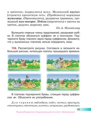 85
к  ще́почке, (караулить) муху. Маленький паучок
(строить) крохотную сеть. (Пробежать) нарядная
жужелица. (Проковылять), раздвигая травинки, гро-
мадный жук-носорог. Пчёлы (перелетать) с цветка на
цветок, радуясь жаркому дню.
По А. Михайлову
Выпишите главные члены предложений, раскрывая скоб-
ки. В глаголах обозначьте суффикс -л- и окончания. Под-
черкните букву гласного звука перед суффиксом. Докажите,
что у выписанных глаголов нельзя определить лицо.
134. Рассмотрите рисунки. Составьте и запишите не-
большой рассказ, используя глаголы прошедшего времени.
В глаголах подчеркните буквы, стоящие перед суффик-
сом -л-. Объясните их употребление.
Д л я  с п р а в к и: наблюдали, сидел, чистил, прыгнули,
столкнулись, отскочили, взлетел, испугались, разбежались.
Правообладатель Национальный институт образования
 