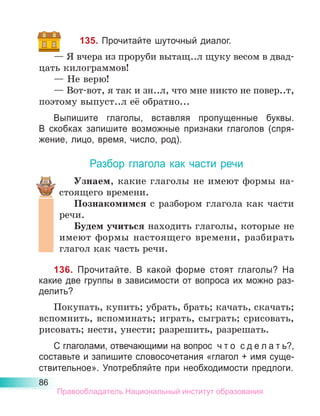 86
135. Прочитайте шуточный диалог.
— Я вчера из проруби вытащ..л щуку весом в двад-
цать килограммов!
— Не верю!
— Вот-вот, я так и зн..л, что мне никто не повер..т,
поэтому выпуст..л её обратно...
Выпишите глаголы, вставляя пропущенные буквы.
В  скоб­
ках запишите возможные признаки глаголов (спря-
жение, лицо, время, число, род).
Разбор глагола как части речи
Узнаем, какие глаголы не имеют формы на-
стоящего времени.
Познакомимся с разбором глагола как части
речи.
Будем учиться находить глаголы, которые не
имеют формы настоящего времени, разбирать
глагол как часть речи.
136. Прочитайте. В какой форме стоят глаголы? На
какие две группы в зависимости от вопроса их можно раз-
делить?
Покупать, купить; убрать, брать; качать, скачать;
вспомнить, вспоминать; играть, сыграть; срисовать,
рисовать; нести, унести; разрешить, разрешать.
С глаголами, отвечающими на вопрос  ч т о  с д е л а т ь?,
составьте и запишите словосочетания «глагол + имя суще-
ствительное». Употребляйте при необходимости предлоги.
Правообладатель Национальный институт образования
 