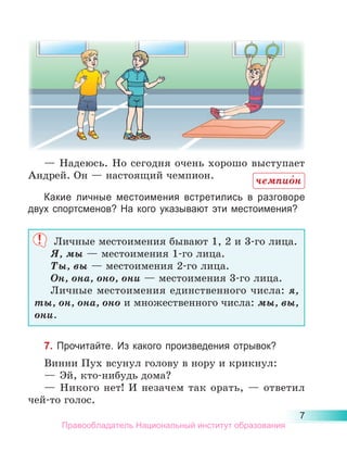 7
— Надеюсь. Но сегодня очень хорошо выступает
Андрей. Он — настоящий чемпион.
Какие личные местоимения встретились в разговоре
двух спортсменов? На кого указывают эти местоимения?
Личные местоимения бывают 1, 2 и 3-го лица.
Я, мы — местоимения 1-го лица.
Ты, вы — местоимения 2-го лица.
Он, она, оно, они — местоимения 3-го лица.
Личные местоимения единственного числа: я,
ты, он, она, оно и множественного числа: мы, вы,
они.
7. Прочитайте. Из какого произведения отрывок?
Винни Пух всунул голову в нору и крикнул:
—	 Эй, кто-нибудь дома?
—	 Никого нет! И незачем так орать,  — ответил
чей-то голос.
чемпио́н
Правообладатель Национальный институт образования
 