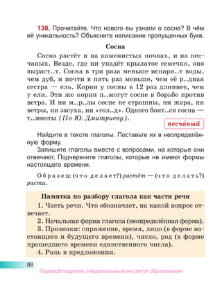 88
138. Прочитайте. Что нового вы узнали о сосне? В чём
её уникальность? Объясните написание пропущенных букв.
Сосна
Сосна растёт и на каменистых почвах, и на пес-
чаных. Везде, где ни упадёт крылатое семечко, оно
выраст..т. Сосна в три раза меньше испаря..т воды,
чем дуб, и почти в пять раз меньше, чем её р..дная
сестра — ель. Корни у сосны в 12 раз длиннее, чем
у ели. Эти же корни п..могут сосне в борьбе против
ветра. И ни м..р..зы сосне не страшны, ни жара, ни
ветры, ни засуха, ни «гол..д». Одного боит..ся сосна —
т..мноты (По Ю. Дмитриеву).
Найдите в тексте глаголы. Поставьте их в неопределён-
ную форму.
Запишите глаголы вместе с вопросами, на которые они
отвечают. Подчеркните глаголы, которые не имеют формы
настоящего времени.
О б р а з е ц: (ч т о д е л а е т?) растёт — (ч т о д е л а т ь?)
расти.
Памятка по разбору глагола как части речи
1.	Часть речи. Что обозначает, на какой вопрос от-
вечает.
2.	Начальная форма глагола (неопределённая форма).
3.	Признаки: спряжение, время, лицо (в форме на-
стоящего и будущего времени), число, род (в форме
прошедшего времени единственного числа).
4.	Роль в предложении.
песча́ный
Правообладатель Национальный институт образования
 