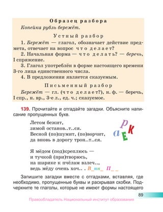 89
О б р а з е ц  р а з б о р а
Копейка рубль бережёт.
У с т н ы й  р а з б о р
1.	Бережёт — глагол, обозначает действие пред-
мета, отвечает на вопрос  ч т о  д е л а е т?
2.	Начальная форма — ч т о  д е л а т ь? — беречь,
I спряжение.
3.	Глагол употреблён в форме настоящего времени
3-го лица единственного числа.
4.	В предложении является сказуемым.
П и с ь м е н н ы й  р а з б о р
Бережёт — гл. (ч т о  д е л а е т?), н. ф. — беречь,
I спр., н. вр., 3-е л., ед. ч.; сказуемое.
139. Прочитайте и отгадайте загадки. Объясните напи-
сание пропущенных букв.
	 Летом бежит,
	 зимой останов..т..ся.
	 Весной (по)шумит, (по)ворчит,
	 да вновь в дорогу трон..т..ся.
	 Я мёдом (под)креплюсь —
	 и тучкой (при)творюсь,
	 на шарике к пчёлам взлеч..,
	 ведь мёду очень хоч.. . В_нн_ П_ _
Запишите загадки вместе с отгадками, вставляя, где
необходимо, пропущенные буквы и раскрывая скобки. Под-
черкните те глаголы, которые не имеют формы настоящего
р
к
Е
а
Правообладатель Национальный институт образования
 