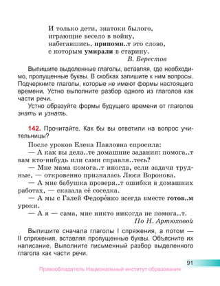91
И только дети, знатоки былого,
играющие весело в войну,
набегавшись, припомн..т это слово,
с которым умирали в старину.
В. Берестов
Выпишите выделенные глаголы, вставляя, где необходи-
мо, пропущенные буквы. В скобках запишите к ним вопросы.
Подчеркните глаголы, которые не имеют формы настоящего
времени. Устно выполните разбор одного из глаголов как
части речи.
Устно образуйте формы будущего времени от глаголов
знать и узнать.
142. Прочитайте. Как бы вы ответили на вопрос учи-
тельницы?
После уроков Елена Павловна спросила:
— А как вы дела..те домашние задания: помога..т
вам кто-нибудь или сами справля..тесь?
— Мне мама помога..т иногда, если задачи труд-
ные, — откровенно призналась Люся Воронова.
— А мне бабушка проверя..т ошибки в домашних
работах, — сказала её соседка.
— А мы с Галей Федоре́нко всегда вместе готов..м
уроки.
— А я — сама, мне никто никогда не помога..т.
По Н. Артюховой
Выпишите сначала глаголы I спряжения, а потом  —
II спряжения, вставляя пропущенные буквы. Объясните их
написание. Выполните письменный разбор выделенного
глагола как части речи.
Правообладатель Национальный институт образования
 