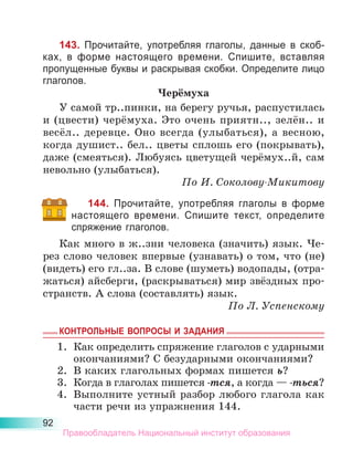 92
143. Прочитайте, употребляя глаголы, данные в скоб-
ках, в  форме настоящего времени. Спишите, вставляя
про­
пущенные буквы и раскрывая скобки. Определите лицо
глаголов.
Черёмуха
У самой тр..пинки, на берегу ручья, распустилась
и (цвести) черёмуха. Это очень приятн.., зелён.. и
весёл.. деревце. Оно всегда (улыбаться), а весною,
когда душист.. бел.. цветы сплошь его (покрывать),
даже (смеяться). Любуясь цветущей черёмух..й, сам
невольно (улыбаться).
По И. Соколову-Микитову
144. Прочитайте, употребляя глаголы в форме
настоящего времени. Спишите текст, определите
спряжение глаголов.
Как много в ж..зни человека (значить) язык. Че-
рез слово человек впервые (узнавать) о том, что (не)
(видеть) его гл..за. В слове (шуметь) водопады, (отра-
жаться) айсберги, (раскрываться) мир звёздных про-
странств. А слова (составлять) язык.
По Л. Успенскому
КОНТРОЛЬНЫЕ ВОПРОСЫ И ЗАДАНИЯ
1.	 Как определить спряжение глаголов с ударными
окончаниями? С безударными окончаниями?
2.	 В каких глагольных формах пишется ь?
3.	 Когда в глаголах пишется -тся, а когда — -ться?
4.	 Выполните устный разбор любого глагола как
части речи из упражнения 144.
Правообладатель Национальный институт образования
 