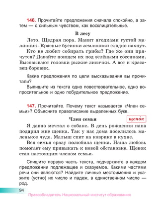 94
146. Прочитайте предложения сначала спокойно, а за-
тем — с сильным чувством, как восклицательные.
В лесу
Лето. Щедрая пора. Манит ягодками густой ма-
линник. Красные бусинки земляники сладко пахнут.
Кто не любит собирать грибы? Где же они пря-
чутся? Давайте поищем их под зелёными со́сенками.
Высовывают головки рыжие лисички. А вот и краса-
вец-боровик.
Какие предложения по цели высказывания вы прочи­
тали?
Выпишите из текста одно повествовательное, одно во-
просительное и одно побудительное предложение.
147. Прочитайте. Почему текст называется «Член се-
мьи»? Объясните правописание выделенных букв.
Член семьи
Я давно мечтал о собаке. В день рождения папа
подарил мне щенка. Так у нас дома поселилось ма-
ленькое чудо. Малыш спит на коврике в кухне.
Вся семья сразу полюбила щенка. Наша любовь
помогает ему привыкать к новой обстановке. Щенок
стал настоящим членом семьи.
Спишите первую часть текста, подчеркните в каждом
предложении подлежащее и сказуемое. Какими частями
речи они являются? Найдите личные местоимения и ука­
жите (устно) их число и падеж, в единственном числе  —
род.
щено́к
Правообладатель Национальный институт образования
 
