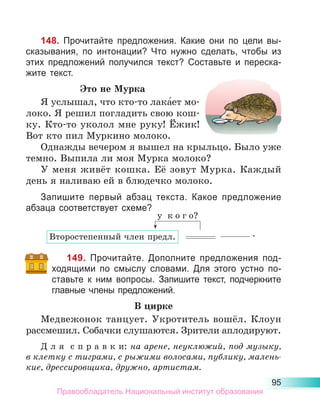95
148. Прочитайте предложения. Какие они по цели вы-
сказывания, по интонации? Что нужно сделать, чтобы из
этих предложений получился текст? Составьте и переска-
жите текст.
Это не Мурка
Я услышал, что кто-то лака́ет мо-
локо. Я решил погладить свою кош-
ку. Кто-то уколол мне руку! Ёжик!
Вот кто пил Муркино молоко.
Однажды вечером я вышел на крыльцо. Было уже
темно. Выпила ли моя Мурка молоко?
У меня живёт кошка. Её зовут Мурка. Каждый
день я наливаю ей в блюдечко молоко.
Запишите первый абзац текста. Какое предложение
абзаца соответствует схеме?
149. Прочитайте. Дополните предложения под-
ходящими по смыслу словами. Для этого устно по-
ставьте к ним вопросы. Запишите текст, подчеркните
главные члены предложений.
В цирке
Медвежонок танцует. Укротитель вошёл. Клоун
рассмешил. Собачки слушаются. Зрители аплодируют.
Д л я с п р а в к и: на арене, неуклюжий, под музыку,
в клетку с тиграми, с рыжими волосами, публику, малень­
кие, дрессировщика, дружно, артистам.
.
Второстепенный член предл.
у  к о г о?
Правообладатель Национальный институт образования
 