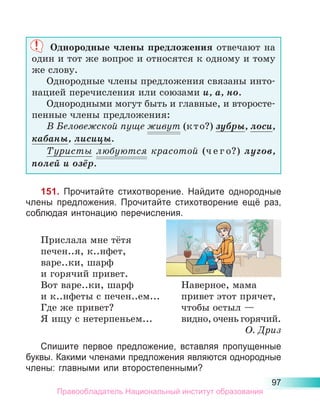 97
Однородные члены предложения отвечают на
один и тот же вопрос и относятся к одному и тому
же слову.
Однородные члены предложения связаны инто-
нацией перечисления или союзами и, а, но.
Однородными могут быть и главные, и второсте-
пенные члены предложения:
В Беловежской пуще живут (к т о?) зубры, лоси,
кабаны, лисицы.
Туристы любуются красотой (ч е г о?) лугов,
полей и озёр.
151. Прочитайте стихотворение. Найдите однородные
члены предложения. Прочитайте стихотворение ещё раз,
соблюдая интонацию перечисления.
Прислала мне тётя
печен..я, к..нфет,
варе..ки, шарф
и горячий привет.
Вот варе..ки, шарф	 Наверное, мама
и к..нфеты с печен..ем...	 привет этот прячет,
Где же привет?	 чтобы остыл —
Я ищу с нетерпеньем...	 видно, очень горячий.
О. Дриз
Спишите первое предложение, вставляя пропущенные
буквы. Какими членами предложения являются однородные
члены: главными или второстепенными?
Правообладатель Национальный институт образования
 