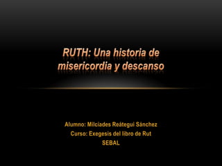 RUTH: Una historia de misericordia y descanso Alumno: Milcíades Reátegui Sánchez Curso: Exegesis del libro de Rut SEBAL 