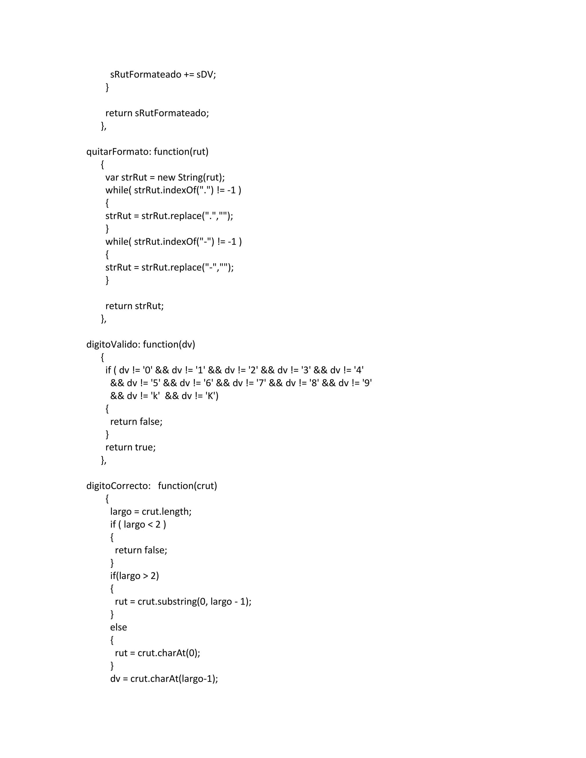 sRutFormateado += sDV;
     }

     return sRutFormateado;
   },

quitarFormato: function(rut)
   {
     var strRut = new String(rut);
     while( strRut.indexOf(".") != -1 )
     {
     strRut = strRut.replace(".","");
     }
     while( strRut.indexOf("-") != -1 )
     {
     strRut = strRut.replace("-","");
     }

     return strRut;
   },

digitoValido: function(dv)
    {
      if ( dv != '0' && dv != '1' && dv != '2' && dv != '3' && dv != '4'
        && dv != '5' && dv != '6' && dv != '7' && dv != '8' && dv != '9'
        && dv != 'k' && dv != 'K')
      {
        return false;
      }
      return true;
    },

digitoCorrecto: function(crut)
     {
       largo = crut.length;
       if ( largo < 2 )
       {
         return false;
       }
       if(largo > 2)
       {
         rut = crut.substring(0, largo - 1);
       }
       else
       {
         rut = crut.charAt(0);
       }
       dv = crut.charAt(largo-1);
 