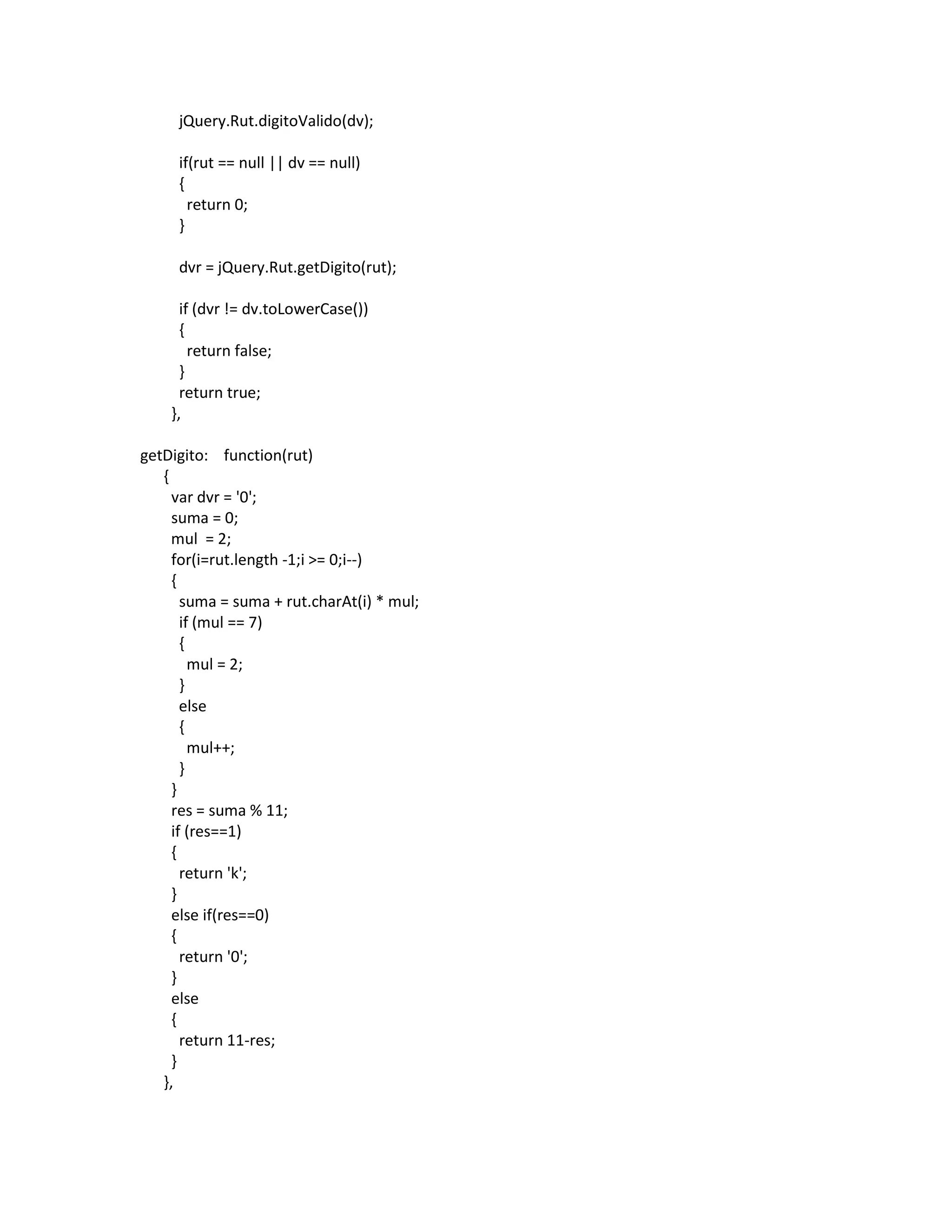 jQuery.Rut.digitoValido(dv);

     if(rut == null || dv == null)
     {
       return 0;
     }

     dvr = jQuery.Rut.getDigito(rut);

      if (dvr != dv.toLowerCase())
      {
        return false;
      }
      return true;
    },

getDigito: function(rut)
   {
     var dvr = '0';
     suma = 0;
     mul = 2;
     for(i=rut.length -1;i >= 0;i--)
     {
       suma = suma + rut.charAt(i) * mul;
       if (mul == 7)
       {
         mul = 2;
       }
       else
       {
         mul++;
       }
     }
     res = suma % 11;
     if (res==1)
     {
       return 'k';
     }
     else if(res==0)
     {
       return '0';
     }
     else
     {
       return 11-res;
     }
   },
 