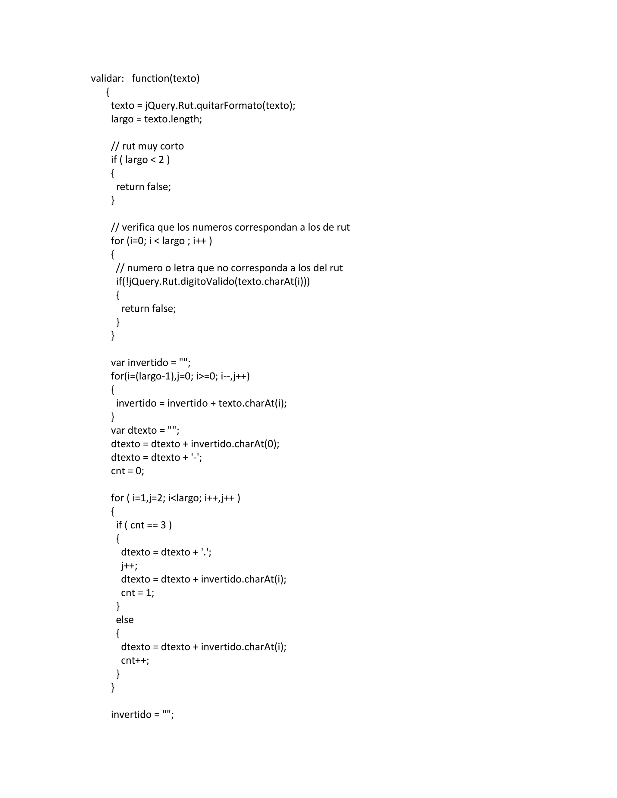 validar: function(texto)
    {
      texto = jQuery.Rut.quitarFormato(texto);
      largo = texto.length;

    // rut muy corto
    if ( largo < 2 )
    {
      return false;
    }

    // verifica que los numeros correspondan a los de rut
    for (i=0; i < largo ; i++ )
    {
      // numero o letra que no corresponda a los del rut
      if(!jQuery.Rut.digitoValido(texto.charAt(i)))
      {
        return false;
      }
    }

    var invertido = "";
    for(i=(largo-1),j=0; i>=0; i--,j++)
    {
      invertido = invertido + texto.charAt(i);
    }
    var dtexto = "";
    dtexto = dtexto + invertido.charAt(0);
    dtexto = dtexto + '-';
    cnt = 0;

    for ( i=1,j=2; i<largo; i++,j++ )
    {
      if ( cnt == 3 )
      {
        dtexto = dtexto + '.';
        j++;
        dtexto = dtexto + invertido.charAt(i);
        cnt = 1;
      }
      else
      {
        dtexto = dtexto + invertido.charAt(i);
        cnt++;
      }
    }

    invertido = "";
 