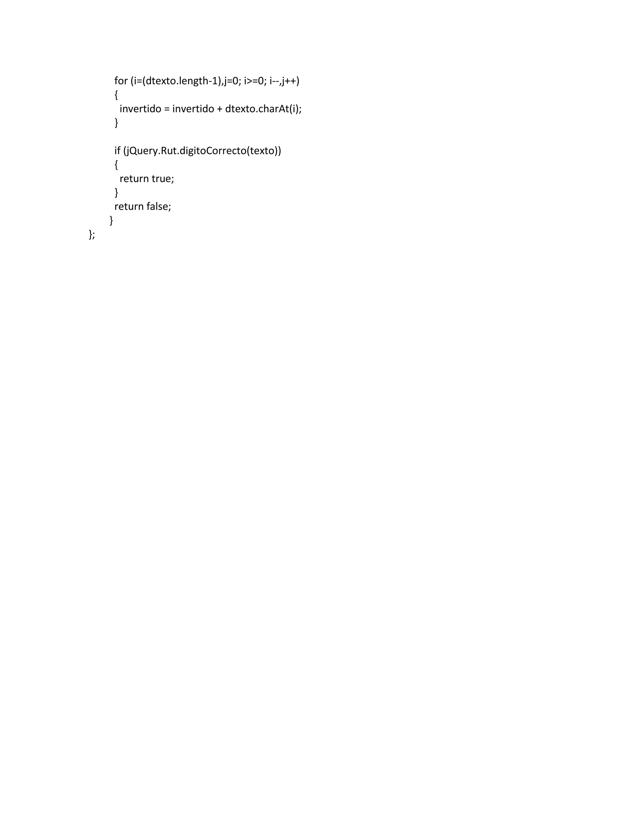 for (i=(dtexto.length-1),j=0; i>=0; i--,j++)
         {
           invertido = invertido + dtexto.charAt(i);
         }

         if (jQuery.Rut.digitoCorrecto(texto))
         {
           return true;
         }
         return false;
     }
};
 