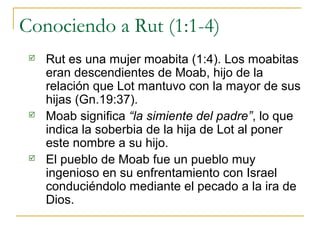 Conociendo a Rut (1:1-4)
    Rut es una mujer moabita (1:4). Los moabitas
     eran descendientes de Moab, hijo de la
   ...