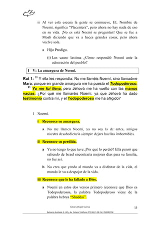  
Calvary	
  Chapel	
  Cuenca	
  
Belisario	
  Andrade	
  3-­‐142	
  y	
  Av.	
  Solano	
  Teléfono	
  072	
  88-­‐21-­‐98	
  Cel.	
  094582358	
  
13	
  
ii Al ver está escena la gente se conmueve, EL Nombre de
Noemí, significa “Placentera”, pero ahora no hay nada de eso
en su vida. ¡No es está Noemí se preguntan! Que se fue a
Moab diciendo que va a haces grandes cosas, pero ahora
vuelve sola.
a Hijo Prodigo.
(i) Les causo lastima ¿Cómo respondió Noemí ante la
admiración del pueblo?
I V: La amargura de Noemi.
Rut 1: 20
Y ella les respondía: No me llaméis Noemí, sino llamadme
Mara; porque en grande amargura me ha puesto el Todopoderoso.
21
Yo me fui llena, pero Jehová me ha vuelto con las manos
vacías. ¿Por qué me llamaréis Noemí, ya que Jehová ha dado
testimonio contra mí, y el Todopoderoso me ha afligido?
1 Noemí.
i Reconoce su amargura.
a No me llamen Noemí, ya no soy la de antes, amigos
nuestra desobediencia siempre dejara huellas imborrables.
ii Reconoce su perdida.
a Ya no tengo lo que tuve ¿Por qué lo perdió? Ella pensó que
saliendo de Israel encontraría mejores días para su familia,
no fue así.
b No crea que yendo al mundo va a disfrutar de la vida, el
mundo le va a despojar de la vida.
iii Reconoce que le ha fallado a Dios.
a Noemí en estos dos versos primero reconoce que Dios es
Todopoderosos, la palabra Todopoderoso viene de la
palabra hebrea “Shaddai”.
 