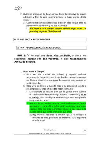  
Calvary	
  Chapel	
  Cuenca	
  
Belisario	
  Andrade	
  3-­‐142	
  y	
  Av.	
  Solano	
  Teléfono	
  072	
  88-­‐21-­‐98	
  Cel.	
  094582358	
  
20	
  
2 Rut	
  llego	
  al	
  Campo	
  de	
  Booz	
  porque	
  tomo	
  la	
  iniciativa	
  de	
  seguir	
  
adelante	
   y	
   Dios	
   la	
   guío	
   soberanamente	
   al	
   lugar	
   donde	
   debía	
  
estar.	
  
a Cuando	
  dedicamos	
  nuestra	
  vida	
  al	
  Señor,	
  todo	
  lo	
  que	
  pasa	
  es	
  
por	
  la	
  voluntad	
  de	
  Dios	
  y	
  no	
  por	
  accidente.	
  
i Rut	
   llego	
   a	
   ese	
   campo	
   porque	
   decidió	
   dejar	
   atrás	
   su	
  
pasado	
  y	
  seguir	
  al	
  Dios	
  de	
  Israel.	
  
	
  
III V:	
  4-­‐17	
  BOOZ	
  Y	
  RUT	
  SE	
  CONOCEN	
  
A V:	
  4-­‐	
  7	
  BOOZ	
  AVERIGUA	
  A	
  CERCA	
  DE	
  RUT.	
  
RUT 2: 4
Y he aquí que Booz vino de Belén, y dijo a los
segadores: Jehová sea con vosotros. Y ellos respondieron:
Jehová te bendiga.
1 Booz	
  viene	
  al	
  Campo.	
  
a Booz	
   era	
   un	
   hombre	
   de	
   trabajo,	
   y	
   aquella	
   mañana	
  
seguramente	
  despertó	
  como	
  todos	
  los	
  días	
  pensando	
  en	
  que	
  
un	
  día	
  va	
  a	
  conocer	
  a	
  su	
  esposa.	
  Pero	
  nunca	
  imagino	
  que	
  se	
  
seria	
  ese	
  el	
  día.	
  
b Booz	
  vivía	
  en	
  Belen,	
  y	
  cuando	
  llega	
  a	
  su	
  propiedad	
  saluda	
  a	
  
sus	
  empleados,	
  y	
  los	
  empleados	
  hacen	
  lo	
  mismo.	
  
i Este	
   hombre	
   se	
   llevaba	
   bien	
   con	
   su	
   gente.	
   Pero	
   cuando	
  
esta	
  saludando	
  derepente	
  algo	
  le	
  llama	
  la	
  atención	
  y	
  no	
  es	
  
el	
  trabajo,	
  sino	
  una	
  figura	
  femenina	
  agachada	
  recogiendo	
  
espigas	
  en	
  su	
  campo.	
  
ii Muchos	
  de	
  los	
  hombres	
  son	
  tan	
  espirituales	
  que	
  no	
  tienen	
  
ojos	
   para	
   ver	
   una	
   chica,	
   ellos	
   están	
   sirviendo	
   nada	
   mas,	
  
cuando	
   Dios	
   los	
   esta	
   poniendo	
   frente	
   a	
   sus	
   ojos	
   a	
   la	
  
esposa	
  por	
  la	
  que	
  tanto	
  oran,	
  si	
  es	
  que	
  oran.	
  
(a) Hay	
   muchas	
   haciendo	
   lo	
   mismo,	
   quizás	
   el	
   conocía	
   a	
  
muchas	
  de	
  ellas,	
  pero	
  esta	
  es	
  diferente.	
  ¡Esta	
  segadora	
  
es	
  diferente!	
  
 