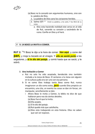  
Calvary	
  Chapel	
  Cuenca	
  
Belisario	
  Andrade	
  3-­‐142	
  y	
  Av.	
  Solano	
  Teléfono	
  072	
  88-­‐21-­‐98	
  Cel.	
  094582358	
  
25	
  
(a) Booz	
  no	
  la	
  consoló	
  con	
  argumentos	
  humanos,	
  sino	
  con	
  
la	
  	
  palabra	
  de	
  Dios.	
  
1. La	
  palabra	
  de	
  Dios	
  sana	
  los	
  corazones	
  heridos.	
  
2. Salmo	
  107:	
  20
	
   Envió	
  su	
  palabra,	
  y	
  los	
  sanó,	
  Y	
  los	
  libró	
  de	
  su	
  
ruina.	
  
a. Dios	
  esta	
  haciendo	
  realidad	
  este	
  verso	
  en	
  al	
  vida	
  
de	
   Rut,	
   sanando	
   su	
   corazón	
   y	
   sacándola	
   de	
   la	
  
ruina.	
  Confíe	
  en	
  Dios	
  y	
  el	
  hará.	
  
	
  
	
  
F V:	
  14	
  BOOZ	
  LA	
  INVITA	
  A	
  COMER.	
  
	
  
RUT 2: 14
Y Booz le dijo a la hora de comer: Ven aquí, y come del
pan, y moja tu bocado en el vinagre. Y ella se sentó junto a los
segadores, y él le dio del potaje, y comió hasta que se sació, y le
sobró.
	
  
1 Una	
  invitación	
  a	
  Comer	
  
a Rut	
   no	
   solo	
   ha	
   sido	
   aceptada,	
   bendecida	
   sino	
   también	
  
invitada	
  a	
  la	
  mesa	
  de	
  Booz.	
  El	
  sentarse	
  a	
  la	
  mesa	
  con	
  alguien	
  
en	
  la	
  cultura	
  judía	
  era	
  ser	
  uno	
  con	
  esa	
  persona.	
  
b Si	
   ve	
   como	
   Dios	
   trabaja	
   tanto	
   Booz	
   como	
   Rut;	
   nunca	
  
imaginaron	
  un	
  día	
  como	
  estos,	
  pero	
  cuando	
  Dios	
  propicia	
  un	
  
encuentro,	
  una	
  cita,	
  un	
  evento	
  las	
  cosas	
  se	
  dan	
  sin	
  forzar,	
  sin	
  
manipular,	
  sencillamente	
  se	
  dan.	
  
i Ahora	
   Booz	
   le	
   invita	
   a	
   Comer,	
   la	
   biblia	
   no	
   dice	
   de	
   que	
  
hablaron	
  pero	
  nos	
  da	
  ciertos	
  detalles.	
  
(a) Booz	
  fue	
  el	
  que	
  la	
  invito.	
  
(b) Ella	
  acepto.	
  
(c) El	
  le	
  dio	
  del	
  potaje.	
  
(d) Rut	
  quedo	
  más	
  que	
  satisfecha.	
  	
  
(e) Dios	
   esta	
   trabajando	
   en	
   esta	
   historia.	
   Ellos	
   no	
   saben	
  
que	
  van	
  ser	
  esposos.	
  	
  
	
  
 