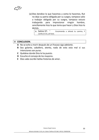  
Calvary	
  Chapel	
  Cuenca	
  
Belisario	
  Andrade	
  3-­‐142	
  y	
  Av.	
  Solano	
  Teléfono	
  072	
  88-­‐21-­‐98	
  Cel.	
  094582358	
  
30	
  
(a) Dios	
  bendice	
  lo	
  que	
  hacemos	
  y	
  como	
  lo	
  hacemos,	
  Rut	
  
no	
  dejo	
  su	
  patria	
  obligada	
  por	
  su	
  suegra,	
  tampoco	
  salio	
  
a	
   trabajar	
   obligada	
   por	
   su	
   suegra,	
   tampoco	
   estuvo	
  
trabajando	
   para	
   impresionar	
   ningún	
   hombre,	
  
sencillamente	
  hizo	
  lo	
  que	
  tenia	
  que	
  hacer	
  y	
  Dios	
  hizo	
  lo	
  
demás.	
  
a. Salmo	
  37:	
  	
   5
	
   Encomienda	
   a	
   Jehová	
   tu	
   camino,	
   Y	
  
confía	
  en	
  él;	
  y	
  él	
  hará.	
  
	
  
V CONCLUSION.	
  
A No	
  se	
  eche	
  a	
  morir	
  después	
  de	
  un	
  fracaso	
  siga	
  adelante.	
  
B Sea	
   galante,	
   caballero,	
   atento,	
   nada	
   de	
   esto	
   esta	
   mal	
   si	
   sus	
  
intenciones	
  son	
  puras.	
  
C Quédese	
  donde	
  Dios	
  le	
  ha	
  puesto.	
  
D Escuche	
  el	
  consejo	
  de	
  los	
  mayores.	
  	
  
E Dios	
  sabe	
  escribir	
  bellas	
  historias	
  de	
  amor.	
  
 