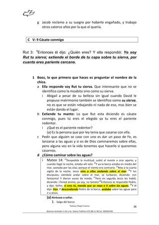  
Calvary	
  Chapel	
  Cuenca	
  
Belisario	
  Andrade	
  3-­‐142	
  y	
  Av.	
  Solano	
  Teléfono	
  072	
  88-­‐21-­‐98	
  Cel.	
  094582358	
  
38	
  
g Jacob	
  reclamo	
  a	
  su	
  suegro	
  por	
  haberlo	
  engañado,	
  y	
  trabajo	
  
otros	
  catorce	
  años	
  por	
  la	
  que	
  el	
  quería.	
  
	
  
C V:	
  9	
  Cásate	
  conmigo	
  
Rut 3: 9
Entonces él dijo: ¿Quién eres? Y ella respondió: Yo soy
Rut tu sierva; extiende el borde de tu capa sobre tu sierva, por
cuanto eres pariente cercano.
1 Booz,	
  lo	
  que	
  primero	
  que	
  haces	
  es	
  preguntar	
  el	
  nombre	
  de	
  la	
  
chica.	
  
a Ella	
  responde	
  soy	
  Rut	
  tu	
  sierva.	
  Que	
  interesante	
  que	
  no	
  se	
  
identifico	
  como	
  la	
  moabita	
  sino	
  como	
  su	
  sierva.	
  
i Abigail	
   a	
   pesar	
   de	
   su	
   belleza	
   sin	
   igual	
   cuando	
   David	
   le	
  
propuso	
  matrimonio	
  también	
  se	
  identifico	
  como	
  su	
  sierva,	
  
no	
  es	
  que	
  se	
  están	
  rebajando	
  ni	
  nada	
  de	
  eso,	
  mas	
  bien	
  se	
  
están	
  dando	
  el	
  lugar.	
  
b Extiende	
   tu	
   manto:	
   Lo	
   que	
   Rut	
   esta	
   diciendo	
   es	
   cásate	
  
conmigo,	
   pues	
   tú	
   eres	
   el	
   elegido	
   ya	
   tu	
   eres	
   el	
   pariente	
  
redentor.	
  	
  
i ¿Qué	
  es	
  el	
  pariente	
  redentor?	
  
(a) Es	
  la	
  persona	
  que	
  por	
  ley	
  tenia	
  que	
  casarse	
  con	
  ella.	
  
c Pedir	
  que	
  alguien	
  se	
  case	
  con	
  uno	
  es	
  dar	
  un	
  paso	
  de	
  Fe,	
  es	
  
lanzarse	
  a	
  las	
  aguas	
  y	
  si	
  es	
  de	
  Dios	
  caminaremos	
  sobre	
  ellas,	
  
pero	
  alguna	
  vez	
  en	
  la	
  vida	
  tenemos	
  que	
  hacerlo	
  si	
  queremos	
  
casarnos.	
  	
  
d ¿Cómo	
  caminar	
  sobre	
  las	
  aguas?	
  
i Mateo	
   14:	
   23
Despedida	
   la	
   multitud,	
   subió	
   al	
   monte	
   a	
   orar	
   aparte;	
   y	
  
cuando	
  llegó	
  la	
  noche,	
  estaba	
  allí	
  solo.	
  24
Y	
  ya	
  la	
  barca	
  estaba	
  en	
  medio	
  del	
  
mar,	
  azotada	
  por	
  las	
  olas;	
  porque	
  el	
  viento	
  era	
  contrario.	
  25
Mas	
  a	
  la	
  cuarta	
  
vigilia	
   de	
   la	
   noche,	
   Jesús	
   vino	
   a	
   ellos	
   andando	
   sobre	
   el	
   mar.	
   26
Y	
   los	
  
discípulos,	
   viéndole	
   andar	
   sobre	
   el	
   mar,	
   se	
   turbaron,	
   diciendo:	
   ¡Un	
  
fantasma!	
   Y	
   dieron	
   voces	
   de	
   miedo.	
   27
Pero	
   en	
   seguida	
   Jesús	
   les	
   habló,	
  
diciendo:	
  ¡Tened	
  ánimo;	
  yo	
  soy,	
  no	
  temáis!28
Entonces	
  le	
  respondió	
  Pedro,	
  
y	
  dijo:	
  Señor,	
  si	
  eres	
  tú,	
  manda	
  que	
  yo	
  vaya	
  a	
  ti	
  sobre	
  las	
  aguas.	
   29
Y	
  él	
  
dijo:	
  Ven.	
  Y	
  descendiendo	
  Pedro	
  de	
  la	
  barca,	
  andaba	
  sobre	
  las	
  aguas	
  para	
  
ir	
  a	
  Jesús.	
  
(a) Atrévase	
  a	
  soñar.	
  
1. Salga	
  del	
  barco.	
  
 