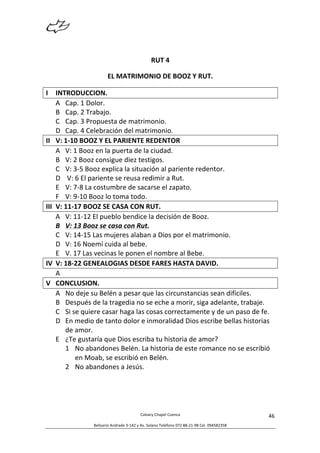  
Calvary	
  Chapel	
  Cuenca	
  
Belisario	
  Andrade	
  3-­‐142	
  y	
  Av.	
  Solano	
  Teléfono	
  072	
  88-­‐21-­‐98	
  Cel.	
  094582358	
  
46	
  
RUT	
  4	
  
EL	
  MATRIMONIO	
  DE	
  BOOZ	
  Y	
  RUT.	
  
I INTRODUCCION.	
  
A Cap.	
  1	
  Dolor.	
  
B Cap.	
  2	
  Trabajo.	
  
C Cap.	
  3	
  Propuesta	
  de	
  matrimonio.	
  
D Cap.	
  4	
  Celebración	
  del	
  matrimonio.	
  
II V:	
  1-­‐10	
  BOOZ	
  Y	
  EL	
  PARIENTE	
  REDENTOR	
  
A V:	
  1	
  Booz	
  en	
  la	
  puerta	
  de	
  la	
  ciudad.	
  
B V:	
  2	
  Booz	
  consigue	
  diez	
  testigos.	
  
C V:	
  3-­‐5	
  Booz	
  explica	
  la	
  situación	
  al	
  pariente	
  redentor.	
  
D 	
  V:	
  6	
  El	
  pariente	
  se	
  reusa	
  redimir	
  a	
  Rut.	
  
E V:	
  7-­‐8	
  La	
  costumbre	
  de	
  sacarse	
  el	
  zapato.	
  
F V:	
  9-­‐10	
  Booz	
  lo	
  toma	
  todo.	
  
III V:	
  11-­‐17	
  BOOZ	
  SE	
  CASA	
  CON	
  RUT.	
  
A V:	
  11-­‐12	
  El	
  pueblo	
  bendice	
  la	
  decisión	
  de	
  Booz.	
  
B V:	
  13	
  Booz	
  se	
  casa	
  con	
  Rut.	
  
C V:	
  14-­‐15	
  Las	
  mujeres	
  alaban	
  a	
  Dios	
  por	
  el	
  matrimonio.	
  
D V:	
  16	
  Noemí	
  cuida	
  al	
  bebe.	
  
E V.	
  17	
  Las	
  vecinas	
  le	
  ponen	
  el	
  nombre	
  al	
  Bebe.	
  
IV V:	
  18-­‐22	
  GENEALOGIAS	
  DESDE	
  FARES	
  HASTA	
  DAVID.	
  
A 	
  
V CONCLUSION.	
  
A No	
  deje	
  su	
  Belén	
  a	
  pesar	
  que	
  las	
  circunstancias	
  sean	
  difíciles.	
  
B Después	
  de	
  la	
  tragedia	
  no	
  se	
  eche	
  a	
  morir,	
  siga	
  adelante,	
  trabaje.	
  
C Si	
  se	
  quiere	
  casar	
  haga	
  las	
  cosas	
  correctamente	
  y	
  de	
  un	
  paso	
  de	
  fe.	
  
D En	
  medio	
  de	
  tanto	
  dolor	
  e	
  inmoralidad	
  Dios	
  escribe	
  bellas	
  historias	
  
de	
  amor.	
  
E ¿Te	
  gustaría	
  que	
  Dios	
  escriba	
  tu	
  historia	
  de	
  amor?	
  
1 No	
  abandones	
  Belén.	
  La	
  historia	
  de	
  este	
  romance	
  no	
  se	
  escribió	
  
en	
  Moab,	
  se	
  escribió	
  en	
  Belén.	
  
2 No	
  abandones	
  a	
  Jesús.	
  
	
  
	
  
 