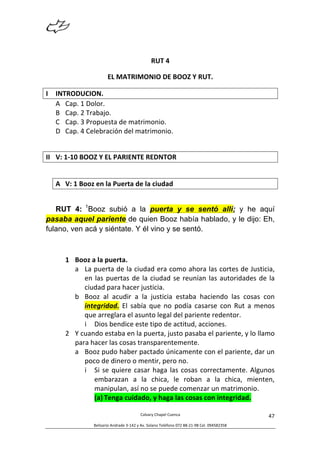  
Calvary	
  Chapel	
  Cuenca	
  
Belisario	
  Andrade	
  3-­‐142	
  y	
  Av.	
  Solano	
  Teléfono	
  072	
  88-­‐21-­‐98	
  Cel.	
  094582358	
  
47	
  
	
  
RUT	
  4	
  
EL	
  MATRIMONIO	
  DE	
  BOOZ	
  Y	
  RUT.	
  
I INTRODUCION.	
  
A Cap.	
  1	
  Dolor.	
  
B Cap.	
  2	
  Trabajo.	
  
C Cap.	
  3	
  Propuesta	
  de	
  matrimonio.	
  
D Cap.	
  4	
  Celebración	
  del	
  matrimonio.	
  
	
  
II V:	
  1-­‐10	
  BOOZ	
  Y	
  EL	
  PARIENTE	
  REDNTOR	
  	
  
	
  
A V:	
  1	
  Booz	
  en	
  la	
  Puerta	
  de	
  la	
  ciudad	
  
RUT 4: 1
Booz subió a la puerta y se sentó allí; y he aquí
pasaba aquel pariente de quien Booz había hablado, y le dijo: Eh,
fulano, ven acá y siéntate. Y él vino y se sentó.
1 Booz	
  a	
  la	
  puerta.	
  
a La	
  puerta	
  de	
  la	
  ciudad	
  era	
  como	
  ahora	
  las	
  cortes	
  de	
  Justicia,	
  
en	
  las	
  puertas	
  de	
  la	
  ciudad	
  se	
  reunían	
  las	
  autoridades	
  de	
  la	
  
ciudad	
  para	
  hacer	
  justicia.	
  
b Booz	
   al	
   acudir	
   a	
   la	
   justicia	
   estaba	
   haciendo	
   las	
   cosas	
   con	
  
integridad.	
   El	
   sabía	
   que	
   no	
   podía	
   casarse	
   con	
   Rut	
   a	
   menos	
  
que	
  arreglara	
  el	
  asunto	
  legal	
  del	
  pariente	
  redentor.	
  
i Dios	
  bendice	
  este	
  tipo	
  de	
  actitud,	
  acciones.	
  
2 Y	
  cuando	
  estaba	
  en	
  la	
  puerta,	
  justo	
  pasaba	
  el	
  pariente,	
  y	
  lo	
  llamo	
  
para	
  hacer	
  las	
  cosas	
  transparentemente.	
  
a Booz	
  pudo	
  haber	
  pactado	
  únicamente	
  con	
  el	
  pariente,	
  dar	
  un	
  
poco	
  de	
  dinero	
  o	
  mentir,	
  pero	
  no.	
  
i Si	
  se	
  quiere	
  casar	
  haga	
  las	
  cosas	
  correctamente.	
  Algunos	
  
embarazan	
   a	
   la	
   chica,	
   le	
   roban	
   a	
   la	
   chica,	
   mienten,	
  
manipulan,	
  así	
  no	
  se	
  puede	
  comenzar	
  un	
  matrimonio.	
  
(a) Tenga	
  cuidado,	
  y	
  haga	
  las	
  cosas	
  con	
  integridad.	
  
	
  
 