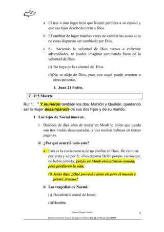  
Calvary	
  Chapel	
  Cuenca	
  
Belisario	
  Andrade	
  3-­‐142	
  y	
  Av.	
  Solano	
  Teléfono	
  072	
  88-­‐21-­‐98	
  Cel.	
  094582358	
  
5	
  
a El irse a otro lugar hizo que Noemí perdiera a su esposo y
que sus hijos desobedecieran a Dios.
b El cambiar de lugar muchas veces no cambia las cosas si tu
no estas dispuesto ser cambiado por Dios.
c Si haciendo la voluntad de Dios vamos a enfrentar
adversidades, te puedes imaginar caminando fuera de la
voluntad de Dios.
(i) No huya de la voluntad de Dios.
(ii)No se aleje de Dios, pues con usted puede arrastrar a
otras personas.
1. Juan 21 Pedro.
C V:5 Muerte
Rut 1: 5
Y murieron también los dos, Mahlón y Quelión, quedando
así la mujer desamparada de sus dos hijos y de su marido.
1 Los hijos de Noemí mueren.
i Después de diez años de morar en Moab lo único que queda
son tres viudas desamparadas, y tres tumbas hebreas en tierras
paganas.
ii ¿Por qué ocurrió todo esto?
a Esta es la consecuencia de no confiar en Dios. De caminar
por vista y no por fe, ellos dejaron Belén porque vieron que
no había comida, quizás en Moab encontraron comida,
pero perdieron la vida.
(i) Jesús dijo: ¿Qué provecho tiene en ganr el mundo y
perder el alma?
b Las tragedias de Noemí.
(i) Decadencia moral de Israel.
(ii)Hambre.
 