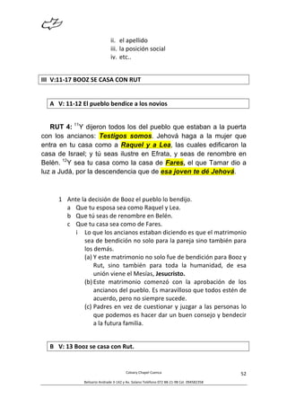  
Calvary	
  Chapel	
  Cuenca	
  
Belisario	
  Andrade	
  3-­‐142	
  y	
  Av.	
  Solano	
  Teléfono	
  072	
  88-­‐21-­‐98	
  Cel.	
  094582358	
  
52	
  
ii. el	
  apellido	
  
iii. la	
  posición	
  social	
  
iv. etc..	
  
III V:11-­‐17	
  BOOZ	
  SE	
  CASA	
  CON	
  RUT	
  	
  
	
  
A V:	
  11-­‐12	
  El	
  pueblo	
  bendice	
  a	
  los	
  novios	
  
	
  
RUT 4: 11
Y dijeron todos los del pueblo que estaban a la puerta
con los ancianos: Testigos somos. Jehová haga a la mujer que
entra en tu casa como a Raquel y a Lea, las cuales edificaron la
casa de Israel; y tú seas ilustre en Efrata, y seas de renombre en
Belén. 12
Y sea tu casa como la casa de Fares, el que Tamar dio a
luz a Judá, por la descendencia que de esa joven te dé Jehová.
1 Ante	
  la	
  decisión	
  de	
  Booz	
  el	
  pueblo	
  lo	
  bendijo.	
  
a Que	
  tu	
  esposa	
  sea	
  como	
  Raquel	
  y	
  Lea.	
  
b Que	
  tú	
  seas	
  de	
  renombre	
  en	
  Belén.	
  
c Que	
  tu	
  casa	
  sea	
  como	
  de	
  Fares.	
  
i Lo	
  que	
  los	
  ancianos	
  estaban	
  diciendo	
  es	
  que	
  el	
  matrimonio	
  
sea	
  de	
  bendición	
  no	
  solo	
  para	
  la	
  pareja	
  sino	
  también	
  para	
  
los	
  demás.	
  
(a) Y	
  este	
  matrimonio	
  no	
  solo	
  fue	
  de	
  bendición	
  para	
  Booz	
  y	
  
Rut,	
   sino	
   también	
   para	
   toda	
   la	
   humanidad,	
   de	
   esa	
  
unión	
  viene	
  el	
  Mesías,	
  Jesucristo.	
  	
  	
  
(b) Este	
   matrimonio	
   comenzó	
   con	
   la	
   aprobación	
   de	
   los	
  
ancianos	
  del	
  pueblo.	
  Es	
  maravilloso	
  que	
  todos	
  estén	
  de	
  
acuerdo,	
  pero	
  no	
  siempre	
  sucede.	
  
(c) Padres	
  en	
  vez	
  de	
  cuestionar	
  y	
  juzgar	
  a	
  las	
  personas	
  lo	
  
que	
  podemos	
  es	
  hacer	
  dar	
  un	
  buen	
  consejo	
  y	
  bendecir	
  
a	
  la	
  futura	
  familia.	
  
	
  
B V:	
  13	
  Booz	
  se	
  casa	
  con	
  Rut.	
  	
  
 