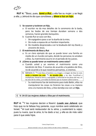  
Calvary	
  Chapel	
  Cuenca	
  
Belisario	
  Andrade	
  3-­‐142	
  y	
  Av.	
  Solano	
  Teléfono	
  072	
  88-­‐21-­‐98	
  Cel.	
  094582358	
  
53	
  
RUT 4: 13
Booz, pues, tomó a Rut, y ella fue su mujer; y se llegó
a ella, y Jehová le dio que concibiese y diese a luz un hijo.
1 Se	
  casaron	
  y	
  tuvieron	
  un	
  hijo,	
  	
  
a El	
   escritor	
   no	
   da	
   mas	
   detalles	
   de	
   la	
   ceremonia	
   de	
   la	
   boda,	
  
pero	
   las	
   bodas	
   de	
   ese	
   tiempo	
   duraban	
   semana	
   a	
   dos	
  
semanas,	
  hacían	
  grandes	
  banquetes.	
  
b Cuando	
  Rut	
  se	
  caso	
  con	
  Boz.	
  
i De	
  espigadora	
  paso	
  a	
  ser	
  la	
  dueña	
  de	
  la	
  mies.	
  
ii De	
  viuda	
  a	
  esposa	
  de	
  un	
  hombre	
  importante.	
  
iii De	
  moabita	
  despreciada	
  a	
  ser	
  la	
  bisabuela	
  del	
  rey	
  David,	
  y	
  
ancestro	
  de	
  Jesús.	
  
2 El	
  matrimonio	
  de	
  Booz	
  y	
  Rut	
  	
  
a Es	
   un	
   claro	
   ejemplo	
   de	
   que	
   se	
   puede	
   tener	
   una	
   familia	
   en	
  
medio	
  de	
  un	
  mundo	
  corrupto,	
  donde	
  las	
  personas	
  no	
  amaban	
  
a	
  Dios.	
  Su	
  matrimonio	
  ocurre	
  en	
  el	
  periodo	
  de	
  los	
  jueces.	
  	
  
3 ¿Cómo	
  se	
  puede	
  tener	
  un	
  matrimonio	
  como	
  estos?	
  
a Cuando	
   usted	
   y	
   yo	
   veamos	
   el	
   matrimonio	
   como	
   una	
  
bendición	
  de	
  Dios.	
  Y	
  vivamos	
  de	
  acuerdo	
  a	
  la	
  palabra	
  de	
  Dios,	
  
no	
  de	
  acuerdo	
  a	
  lo	
  que	
  nosotros	
  pensamos,	
  o	
  creemos.	
  	
  
b Génesis	
  1.	
  27
Y	
  creó	
  Dios	
  al	
  hombre	
  a	
  su	
  imagen,	
  a	
  imagen	
  de	
  Dios	
  lo	
  creó;	
  
varón	
   y	
   hembra	
   los	
   creó.	
   28
Y	
   los	
   bendijo	
   Dios,	
   y	
   les	
   dijo:	
   Fructificad	
   y	
  
multiplicaos;	
  llenad	
  la	
  tierra,	
  y	
  sojuzgadla,	
  y	
  señoread	
  en	
  los	
  peces	
  del	
  mar,	
  en	
  
las	
  aves	
  de	
  los	
  cielos,	
  y	
  en	
  todas	
  las	
  bestias	
  que	
  se	
  mueven	
  sobre	
  la	
  tierra.	
  
i Su	
  matrimonio	
  fue	
  de	
  testimonio	
  para	
  todo	
  Belén,	
  ellos	
  no	
  
manipularon	
  las	
  cosas	
  no	
  hicieron	
  las	
  cosas	
  a	
  su	
  manera	
  
sino	
  a	
  la	
  manera	
  de	
  Dios,	
  y	
  Dios	
  bendijo	
  eso	
  con	
  un	
  hijo.	
  
	
  
C V:	
  14-­‐15	
  Las	
  mujeres	
  alaban	
  a	
  Dios	
  por	
  el	
  matrimonio.	
  
RUT 4: 14
Y las mujeres decían a Noemí: Loado sea Jehová, que
hizo que no te faltase hoy pariente, cuyo nombre será celebrado en
Israel; 15
el cual será restaurador de tu alma, y sustentará tu vejez;
pues tu nuera, que te ama, lo ha dado a luz; y ella es de más valor
para ti que siete hijos.
 