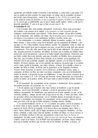 agradecido por haberle cedido el derecho a una hacienda y, sobre todo, a una mujer a la
que ya amaba de todo corazón. En aquel tiempo no existía aún la costumbre de poner
por escrito estas transacciones, como lo fue después (v. Jer. 32:10 y ss.), por lo que,
como señal de cesión de derechos, el uno se quitaba el zapato y lo daba a su compañero
(v. 7), con lo que se simbolizaba que el nuevo dueño podía «pisar», entrar y salir por la
heredad transferida. Y esto es lo que se hizo en este caso (v. 8).
Versículos 9–12
Con el camino libre para cumplir plenamente su promesa, Booz toma por testigos
del contrato, a las puertas de la ciudad, a los ancianos y a todo el pueblo (ya que
cualquiera podía presenciar estos juicios). Todos fueron testigos de que Booz redimía,
no sólo la hacienda, sino también a la viuda, Rut la moabita, para restaurar el nombre
del difunto. Con respecto a este matrimonio de Booz con Rut, vemos que:
I. Fue solemnizado o, al menos, publicado delante de muchos testigos (vv. 9, 10).
Booz declara: 1. Que se hace cargo de la hacienda que fue propiedad de Elimélec y de
sus hijos (v. 9). 2. Que también rescata (hebreo qaniti = he adquirido) a Rut, la viuda de
Mahlón. Bien puede decir que la adquiere por suya, ya que Rut no tenía dote que aportar
al matrimonio. Pero ella valía para él más que la dote de una millonaria. Al casarse con
ella, deseaba preservar la memoria del difunto de forma que el nombre de Mahlón fuese
preservado así de desaparecer, a pesar de no haber dejado descendencia. Obsérvese que,
por haber cedido Booz este derecho, para que el nombre de Mahlón fuese preservado,
Dios hizo que el nombre de Booz fuese honrado al ser incluido en la genealogía del
Salvador por lo que su familia adquirió una dignidad superior a la de todas las demás
familias de Israel, mientras que el otro pariente tan temeroso de perder algo si se casaba
con la viuda, perdió la hacienda, una mujer virtuosa, el honor de su familia y hasta su
nombre fue dado al olvido, de forma que no apareciese en las Sagradas Escrituras.
Nuestro Señor Jesucristo es nuestro Goel o Redentor, un Redentor eterno, quien, a
semejanza de Booz con Rut, nos miró con tierna compasión y nos sacó del deplorable
estado de miseria y de pecado en que nos hallábamos. A muy alto precio, al precio de su
sangre, nos compró (1 P. 1:18–19) para una herencia eterna, hipotecada por el pecado y
puesta en manos de la justicia divina, de la que nadie ni nada la habría podido rescatar
jamás.
II. El casamiento fue acompañado de las oraciones y bendiciones de los ancianos y
del pueblo presente a la ceremonia (vv. 11, 12).
1. Es de suponer que el anciano más viejo recitase la bendición y que los demás
ancianos, con el resto del pueblo, se uniesen a él por lo que parece como si todos
hubiesen pronunciado las bendiciones que aparecen en el texto sagrado, ya que, en las
oraciones públicas, aunque sea uno solo el que ore en voz alta, o varios por turno, todos
los presentes deben orar interiormente con él. También hemos de aprender de aquí a
bendecir y acompañar con oraciones los casamientos de los creyentes. Hemos de orar
unos por otros, a fin de que el Señor prospere y bendiga nuestras familias.
2. La oración-bendición de los vv. 11–12 contiene tres partes: (A) En la primera se
le desea a Rut, la nueva israelita una fecundidad parecida a la de Raquel y Lea, las
esposas de Jacob. (B) En la segunda, se le desea a Booz que adquiera nuevo lustre y
nueva fuerza (hebreo jayil), que le hagan prosperar en los negocios familiares y le den
honor, sabiduría y éxito entre todas las familias de Belén de Efrata. (C) En la tercera, se
desea a la familia de Booz y Rut una descendencia como la de Fares (o Peres), el
primogénito de Judá, como si dijesen: «Que tu casa sea como la de Fares, tan numerosa
e ilustre como la de Fares». Los de Belén eran descendientes de Fares. Ahora oraban
para que la familia de Booz, que era una sola de las familias de Belén, se hiciese, al
 
