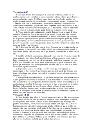 Versículos 6–13
I. Cuán bien llevaba Booz su negocio. 1. Como era costumbre, estaba con sus
criados, mientras éstos aventaban la parva, para dirigir la faena y hacer que se llevase a
cabo con el debido esmero. 2. Al haber mayor faena que de ordinario, trataba a sus
criados de modo también más que ordinario y, para animarles, comía y bebía con ellos.
3. Después de la cena y, probablemente, de una breve sobremesa, Booz se retiró a
dormir a hora conveniente, ya que había tenido su primer sueño a medianoche (v. 8). 4.
Tenía su lecho a un lado del montón de grano (v. 7). Era sencillo, como su antepasado
Jacob y, como él, si era conveniente, podía dormir en el granero o sobre la paja.
II. Vemos también cuán perfectamente cumplió Rut con lo que su suegra le había
mandado. Al despertar Booz y percatarse de que alguien dormía a sus pies, preguntó
quién era; a lo que Rut respondió declarándole su nombre y el objetivo que perseguía
(v. 9): ponerse bajo su protección, ya que él era la persona designada por la ley de Dios
para tal cometido: «Extiende el borde de tu capa sobre tu sierva, por cuanto eres
pariente cercano (lit. redentor) y, por tanto, tienes el derecho y el deber de redimir de la
ruina una familia y una hacienda».
III. El favor que Rut halló a los ojos de Booz. Éste sabía que la petición de ella era
justa y honesta, y correspondió como debía, sabedor que no era una pasión sensual lo
que la había llevado a los pies de él, por lo que mantuvo valientemente su honor y el de
ella.
1. La alabó y le habló amablemente, llamándola «hija mía» (v. 10), como a mujer de
virtud eminente, pues había obrado excelentemente al dejar su propio país y venirse a
Israel con su suegra, para vivir con ella y mantenerla. Ya la había bendecido por esto
(2:12); pero ahora dice: Has hecho mejor tu postrera gracia que la primera (v. 10),
puesto que no se había visto atraída por deseos juveniles, sino por el bien de la familia,
al desear un segundo casamiento.
2. Le prometió casarse con ella (v. 11): «No temas que yo te reproche o
menosprecie; yo haré contigo lo que tú digas, pues eso es lo que la ley demanda y no
tengo razón alguna para rehusar, pues toda la gente de mi pueblo sabe que eres mujer
virtuosa» (v. 11).
3. Se lo prometió condicionalmente, ya que había otro pariente, más próximo que él,
a quien pertenecía el derecho de redención (v. 12). Booz mismo se ofreció a hacerle al
otro la propuesta y ver cómo pensaba. Si el otro rehusaba cumplir con su obligación, él
estaba dispuesto a redimir la hacienda, casarse con la viuda y reconstruir así la familia.
El obispo Hall compendia así todo el asunto: «Booz, en lugar de tocarla como un
lascivo, la bendice como un padre, la anima como amigo, se ofrece como pariente
cercano, la recompensa como patrono y la despide cargada de esperanzas y regalos, no
menos casta, sino más feliz de lo que vino».
Versículos 14–18
I. Cómo despidió Booz a Rut. 1. Con una buena advertencia (v. 14): No se sepa que
vino la mujer a la era, no tanto por visos de indecencia como para respetar el derecho
del otro pariente más cercano. Aunque el texto parece insinuar que Booz dijo estas
palabras en su interior, caben pocas dudas de que también se lo dijo a Rut. 2. Con un
buen presente, muy apreciable para su suegra, prueba evidente de que la enviaba sin
disgusto, sino muy complacido con la visita de Rut. Hizo que ella se quitara el manto (o,
más bien, velo grueso) que llevaba encima, y en él depositó Booz seis medidas de
cebada. Si atendemos al peso que podía llevar una mujer, aun siendo joven y fuerte,
estas medidas no podían ser efás (habrían sido un peso de unos 250 kilos), sino omeres
(unos 20 litros) o seahs (unos 70 litros) y aun esto último sería demasiado peso para
ella. Es, por ello, lo más probable que la medida fuese el omer.
 