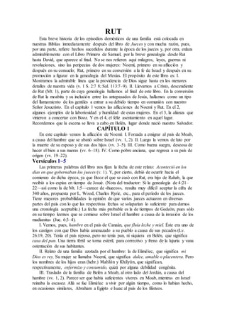 RUT
Esta breve historia de los episodios domésticos de una familia está colocada en
nuestras Biblias inmediatamente después del libro de Jueces y con mucha razón, pues,
por una parte, refiere hechos sucedidos durante la época de los jueces y, por otra, enlaza
admirablemente con el Libro Primero de Samuel, por la breve genealogía desde Rut
hasta David, que aparece al final. No se nos refieren aquí milagros, leyes, guerras ni
revoluciones, sino las peripecias de dos mujeres: Noemí, primero en su aflicción y
después en su consuelo; Rut, primero en su conversión a la fe de Israel y después en su
promoción a figurar en la genealogía del Mesías. El propósito de este libro es: I.
Mostrarnos la admirable línea que la providencia de Dios sigue hasta en los menores
detalles de nuestra vida (v. 1 S. 2:7 8; Sal. 113:7–9). II. Llevarnos a Cristo, descendiente
de Rut (Mt. 1), parte de cuya genealogía hallamos al final de este libro. En la conversión
de Rut la moabita y su inclusión entre los antepasados de Jesús, hallamos como un tipo
del llamamiento de los gentiles a entrar a su debido tiempo en comunión con nuestro
Señor Jesucristo. En el capítulo 1 vemos las aflicciones de Noemí y Rut. En el 2,
algunos ejemplos de la laboriosidad y humildad de estas mujeres. En el 3, la alianza que
vinieron a concertar con Booz. Y en el 4, el feliz asentamiento en aquel lugar.
Recordemos que la escena se lleva a cabo en Belén, lugar donde nació nuestro Salvador.
CAPÍTULO 1
En este capítulo vemos la aflicción de Noemí: I. Forzada a emigrar al país de Moab,
a causa del hambre que se abatió sobre Israel (vv. 1, 2). II. Luego la vemos de luto por
la muerte de su esposo y de sus dos hijos (vv. 3–5). III. Como buena suegra, deseosa de
hacer el bien a sus nueras (vv. 6–18). IV. Como pobre anciana, que regresa a su país de
origen (vv. 19–22).
Versículos 1–5
Las primeras palabras del libro nos fijan la fecha de este relato: Aconteció en los
días en que gobernaban los jueces (v. 1). Y, por cierto, debió de ocurrir hacia el
comienzo de dicha época, ya que Booz el que se casó con Rut, era hijo de Rahab, la que
recibió a los espías en tiempo de Josué. (Nota del traductor: Si la genealogía de 4:21–
22—así como la de Mt. 1:5—carece de «huecos», resulta muy difícil aceptar la cifra de
340 años, propuesta por L. Wood, Charles Ryrie, etc., para el período de los jueces.
Tiene mayores probabilidades la opinión de que varios jueces actuaron en diversas
partes del país con lo que las respectivas fechas se solaparían lo suficiente para darnos
una cronología aceptable.) La fecha más probable es la de tiempos de Gedeón, pues sólo
en su tiempo leemos que se cerniese sobre Israel el hambre a causa de la invasión de los
madianitas (Jue. 6:3–4).
I. Vemos, pues, hambre en el país de Canaán, que fluía leche y miel. Éste era uno de
los castigos con que Dios había amenazado a su pueblo a causa de sus pecados (Lv.
26:19, 20). Tenía el país reposo, pero no tenía pan, ni siquiera en Belén, que significa
casa del pan. Una tierra fértil se torna estéril, para correctivo y freno de la lujuria y vana
ostentación de sus habitantes.
II. Relato de una familia azotada por el hambre: la de Elimélec, que significa mi
Dios es rey. Su mujer se llamaba Noemí, que significa dulce, amable o placentera. Pero
los nombres de los hijos eran (hebr.) Mahlón y Khilyón, que significan,
respectivamente, enfermizo y consumido, quizá por alguna debilidad congénita.
III. Traslado de la familia de Belén a Moab, al otro lado del Jordán, a causa del
hambre (vv. 1, 2). Parece ser que había suficientes víveres en Moab, mientras en Israel
reinaba la escasez. Allá se fue Elimélec a vivir por algún tiempo, como lo habían hecho,
en ocasiones similares, Abraham a Egipto e Isaac al país de los filisteos.
 