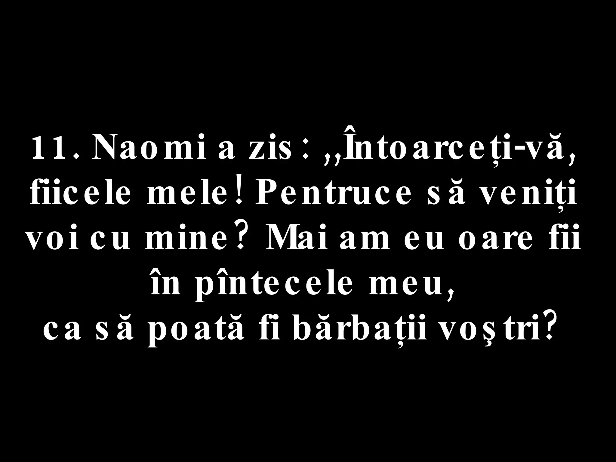 11. Naomi a zis: ,,Întoarceţi-vă,  fiicele mele! Pentruce să veniţi  voi cu mine? Mai am eu oare fii  în pîntecele meu,  ca să poată fi bărbaţii voştri?  