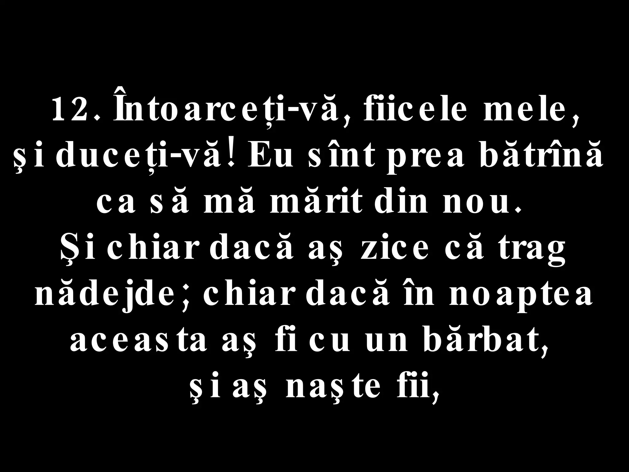 12. Întoarceţi-vă, fiicele mele,  şi duceţi-vă! Eu sînt prea bătrînă  ca să mă mărit din nou.  Şi chiar dacă aş zice că trag nădejde; chiar dacă în noaptea aceasta aş fi cu un bărbat,  şi aş naşte fii, 