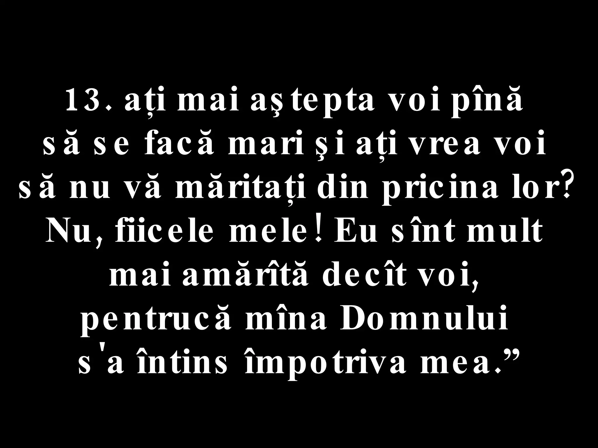 13. aţi mai aştepta voi pînă  să se facă mari şi aţi vrea voi  să nu vă măritaţi din pricina lor? Nu, fiicele mele! Eu sînt mult  mai amărîtă decît voi,  pentrucă mîna Domnului  s'a întins împotriva mea.” 