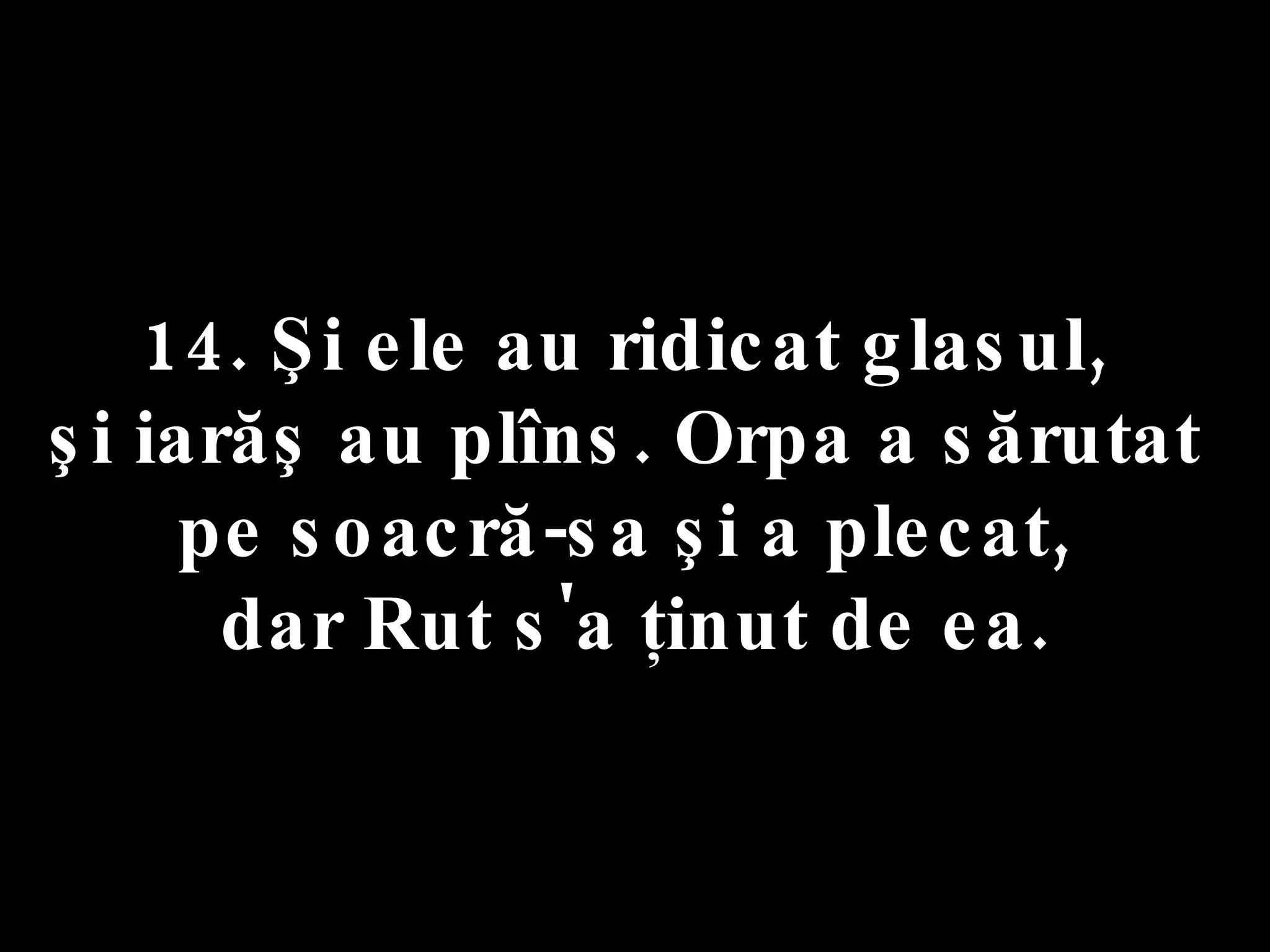 14. Şi ele au ridicat glasul,  şi iarăş au plîns. Orpa a sărutat  pe soacră-sa şi a plecat,  dar Rut s'a ţinut de ea. 