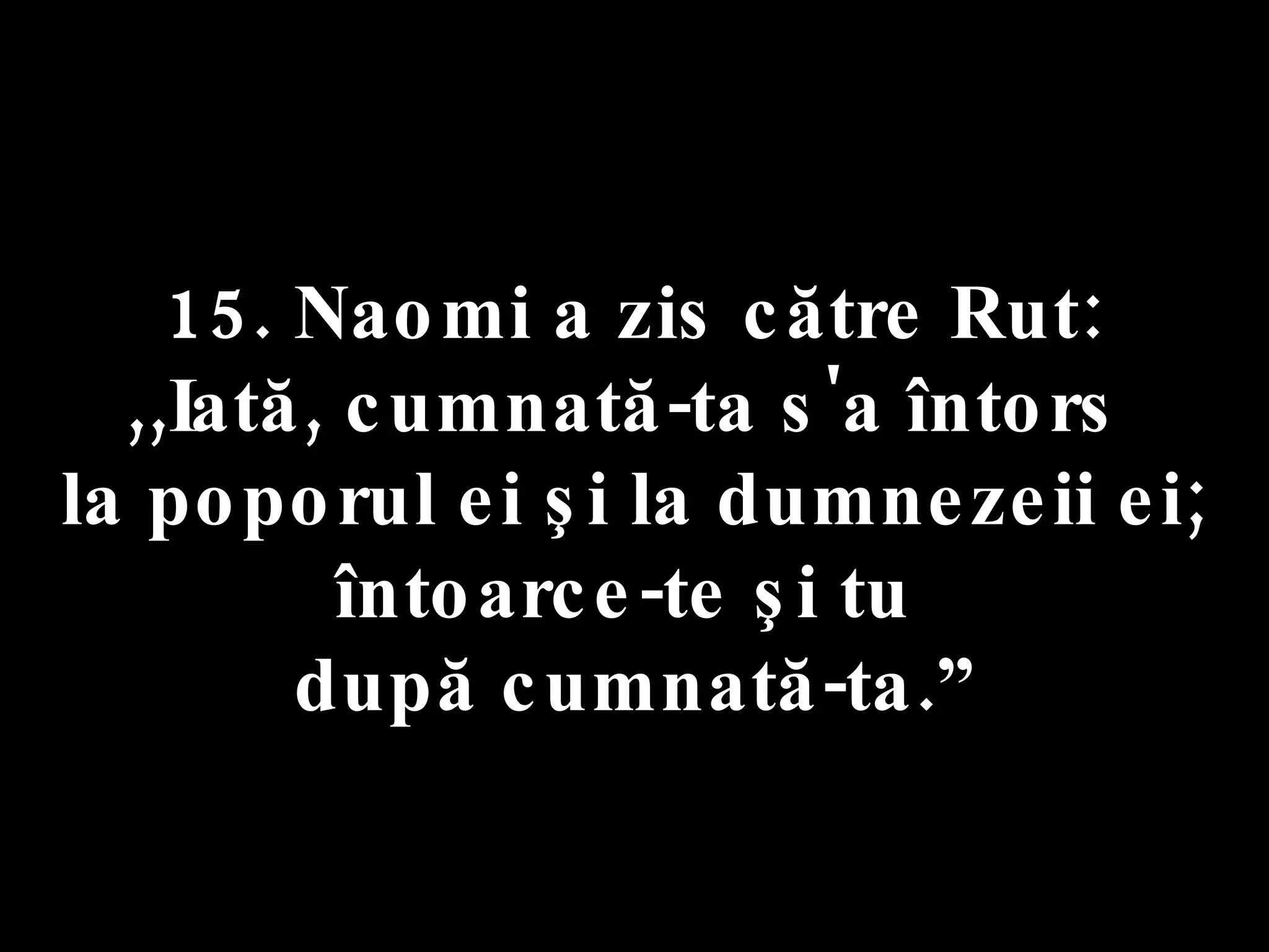 15. Naomi a zis către Rut:  ,,Iată, cumnată-ta s'a întors  la poporul ei şi la dumnezeii ei; întoarce-te şi tu  după cumnată-ta.” 