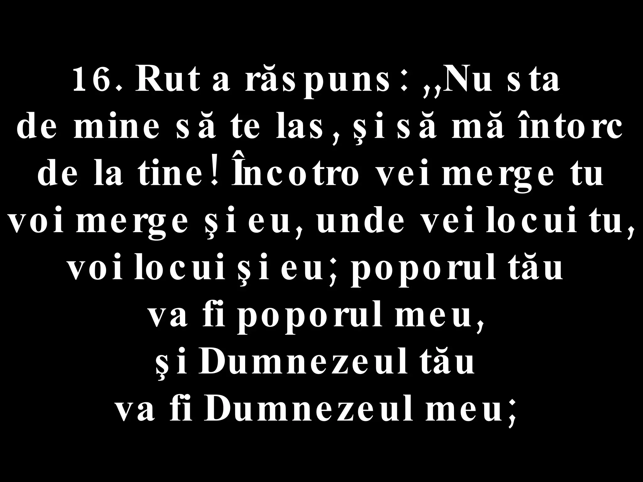 16. Rut a răspuns: ,,Nu sta  de mine să te las, şi să mă întorc de la tine! Încotro vei merge tu voi merge şi eu, unde vei locui tu, voi locui şi eu; poporul tău  va fi poporul meu,  şi Dumnezeul tău  va fi Dumnezeul meu;  