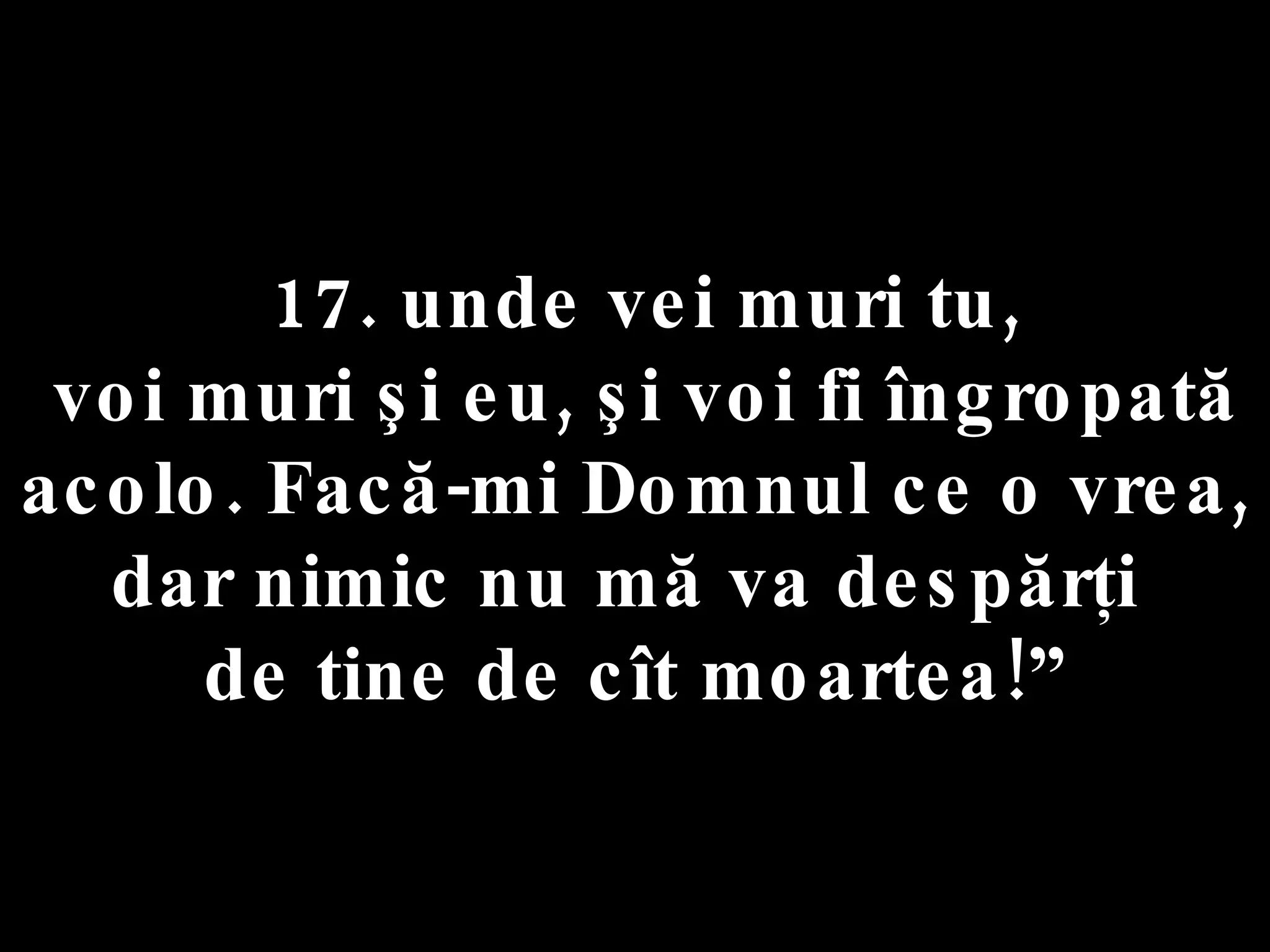 17. unde vei muri tu, voi muri şi eu, şi voi fi îngropată acolo. Facă-mi Domnul ce o vrea,  dar nimic nu mă va despărţi  de tine de cît moartea!” 