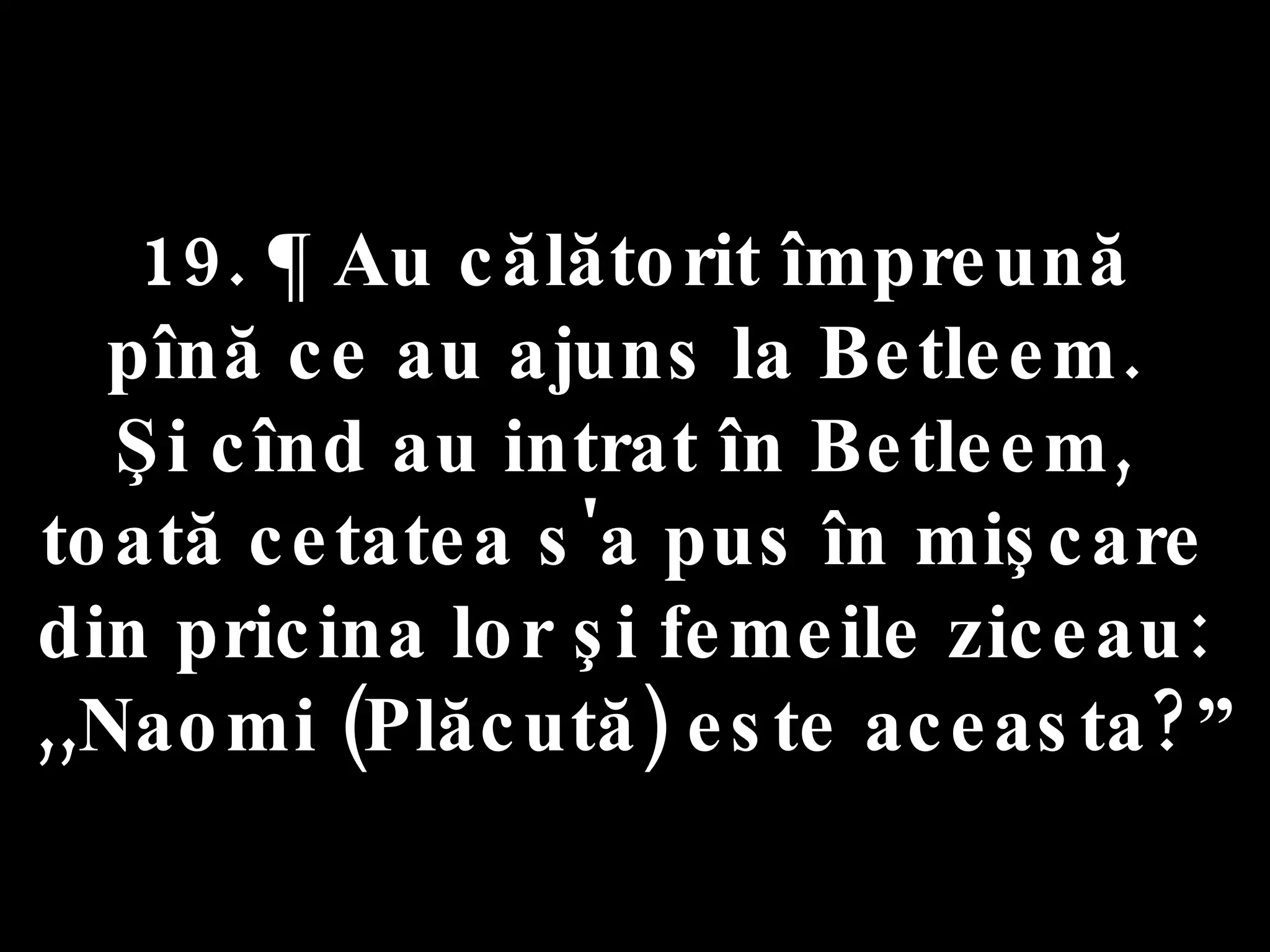 19. ¶ Au călătorit împreună  pînă ce au ajuns la Betleem.  Şi cînd au intrat în Betleem,  toată cetatea s'a pus în mişcare  din pricina lor şi femeile ziceau:  ,,Naomi (Plăcută) este aceasta?” 