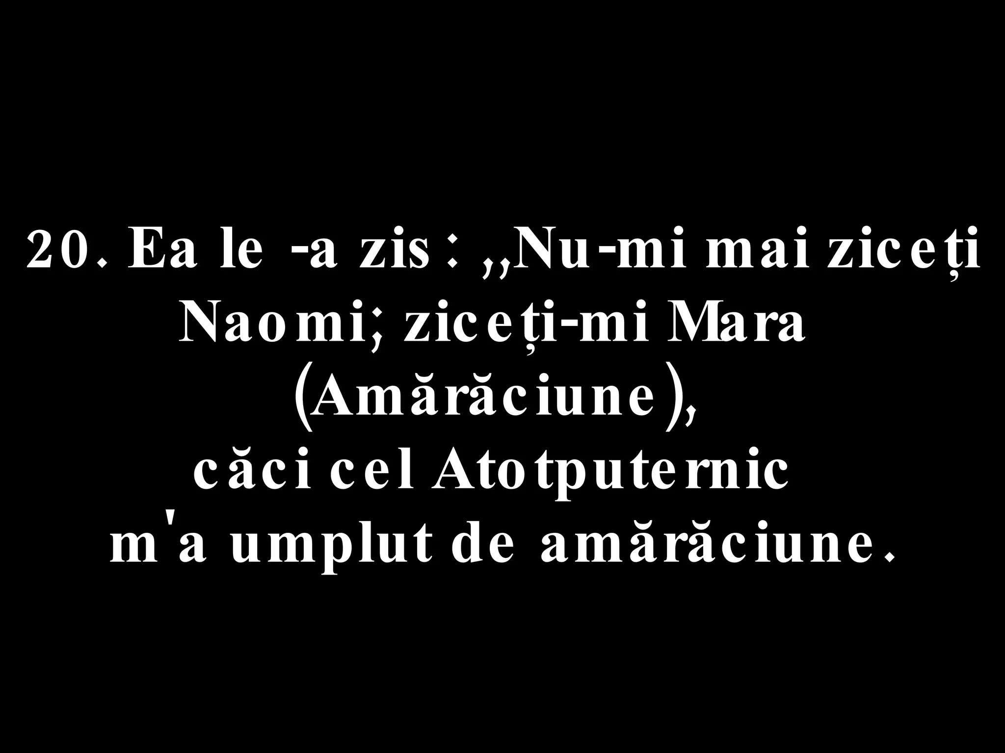 20. Ea le -a zis: ,,Nu-mi mai ziceţi Naomi; ziceţi-mi Mara  (Amărăciune),  căci cel Atotputernic  m'a umplut de amărăciune. 