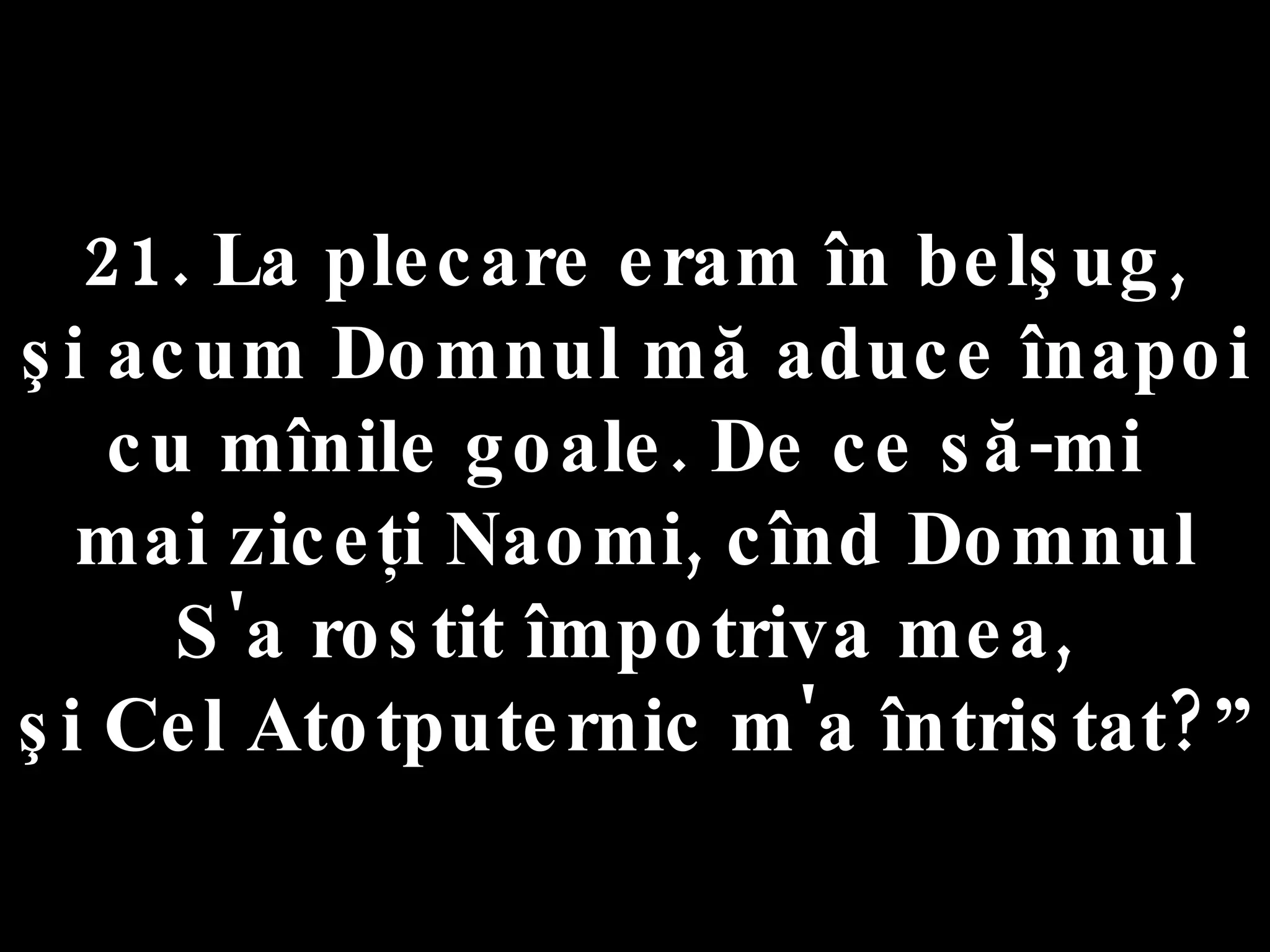 21. La plecare eram în belşug,  şi acum Domnul mă aduce înapoi  cu mînile goale. De ce să-mi  mai ziceţi Naomi, cînd Domnul S'a rostit împotriva mea,  şi Cel Atotputernic m'a întristat?” 