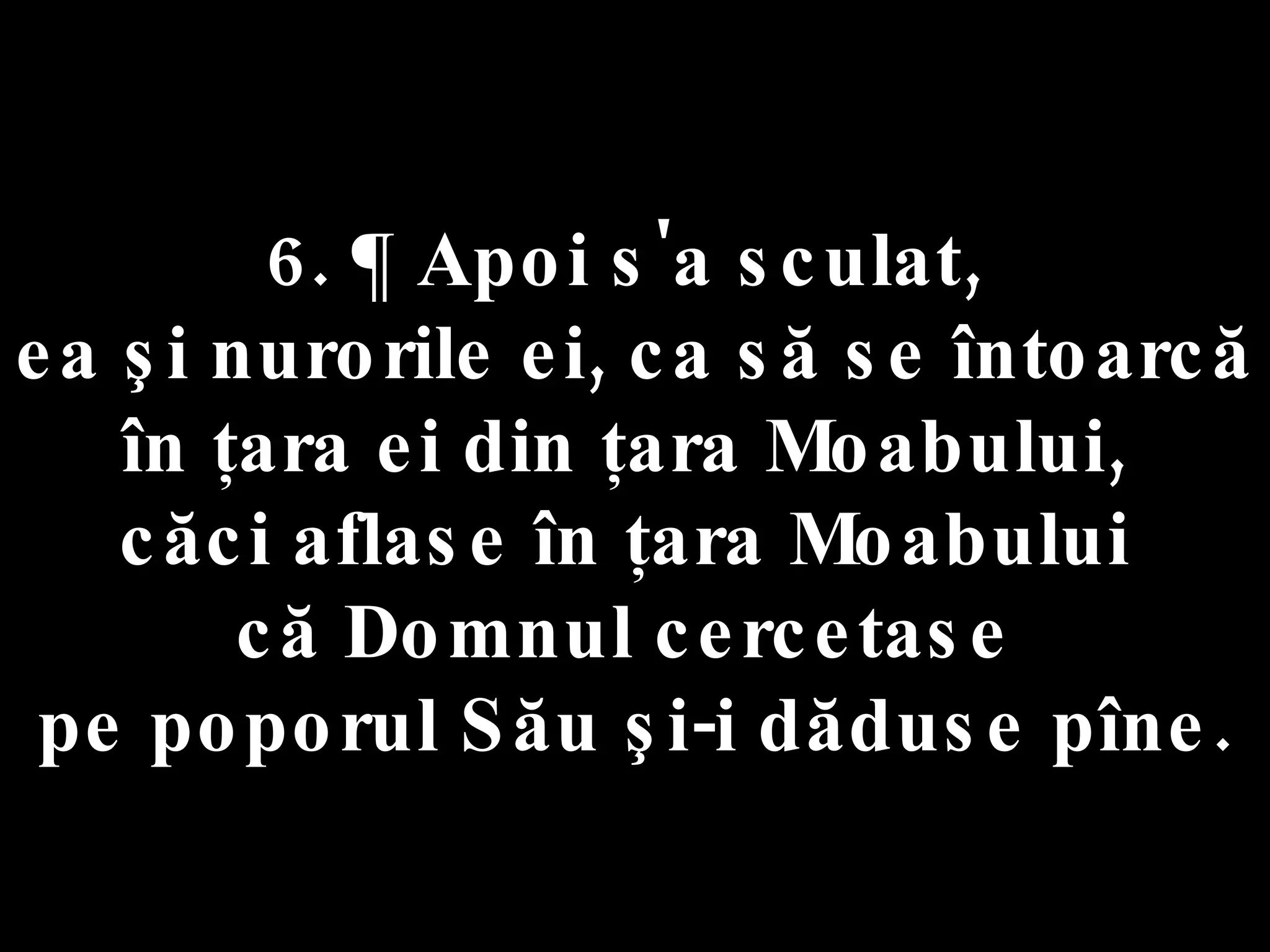 6. ¶ Apoi s'a sculat,  ea şi nurorile ei, ca să se întoarcă în ţara ei din ţara Moabului,  căci aflase în ţara Moabului  că Domnul cercetase  pe poporul Său şi-i dăduse pîne. 