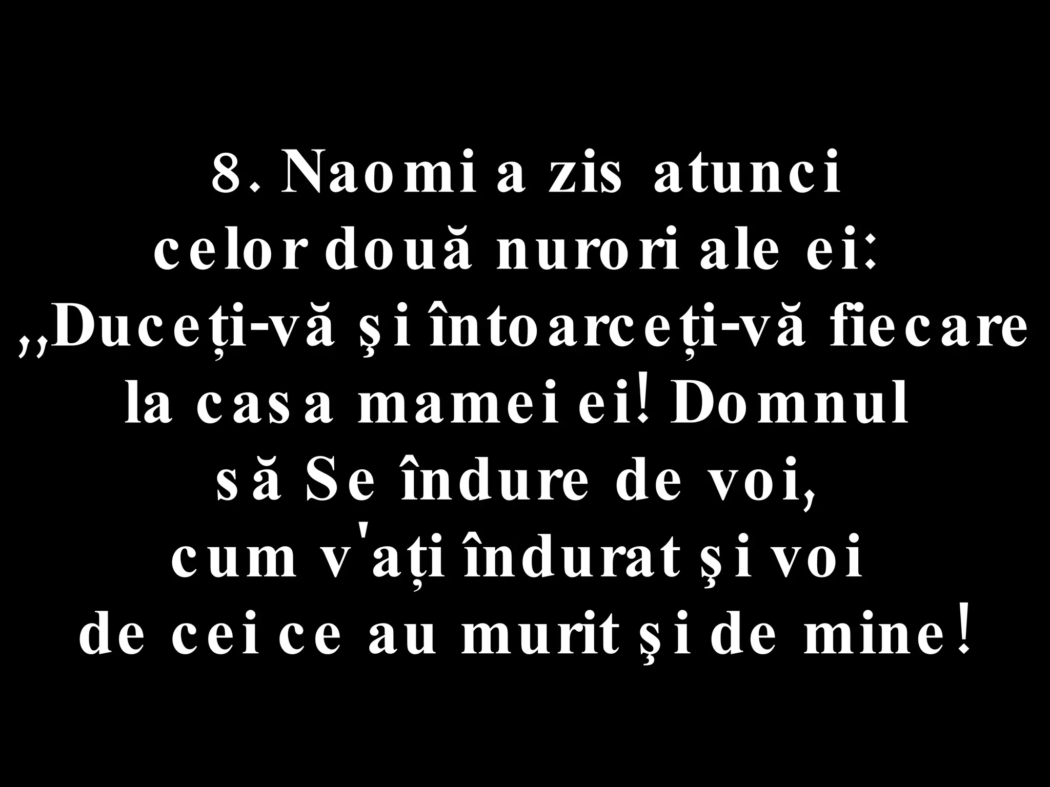 8. Naomi a zis atunci  celor două nurori ale ei:  ,,Duceţi-vă şi întoarceţi-vă fiecare  la casa mamei ei! Domnul  să Se îndure de voi,  cum v'aţi îndurat şi voi  de cei ce au murit şi de mine! 